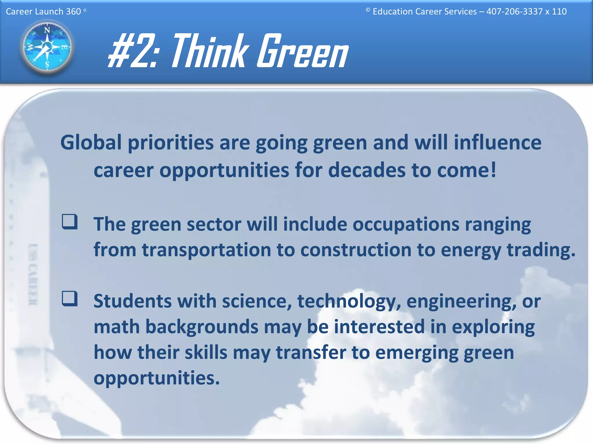 #2: Think Green Global priorities are going green and will influence career opportunities for decades to come! The green sector will include occupations ranging from transportation to construction to energy trading. Students with science, technology, engineering, or math backgrounds may be interested in exploring how their skills may transfer to emerging green opportunities. 