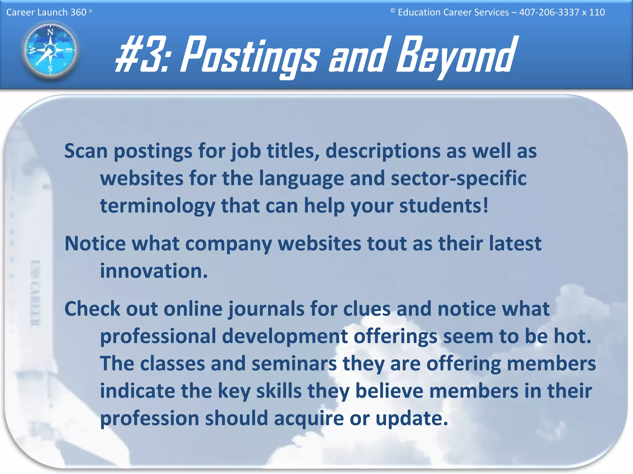 #3: Postings and Beyond Scan postings for job titles, descriptions as well as websites for the language and sector-specific terminology that can help your students! Notice what company websites tout as their latest innovation. Check out online journals for clues and notice what professional development offerings seem to be hot. The classes and seminars they are offering members indicate the key skills they believe members in their profession should acquire or update. 