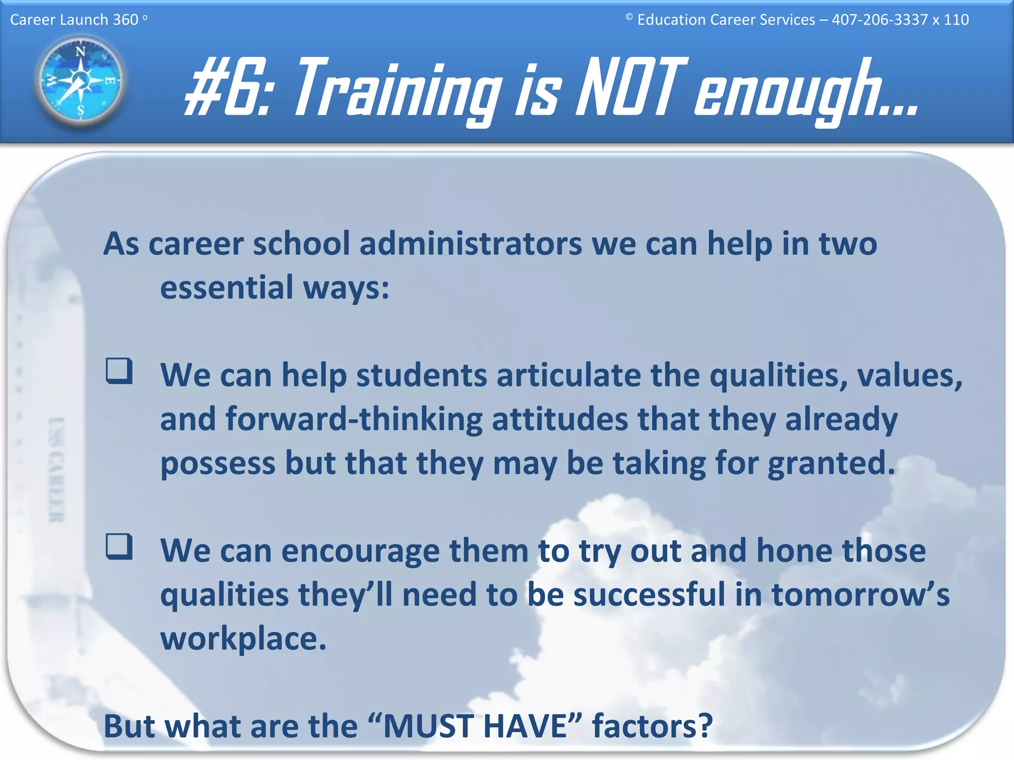 #6: Training is NOT enough… As career school administrators we can help in two essential ways: We can help students articulate the qualities, values, and forward-thinking attitudes that they already possess but that they may be taking for granted. We can encourage them to try out and hone those qualities they’ll need to be successful in tomorrow’s workplace. But what are the “MUST HAVE” factors? 