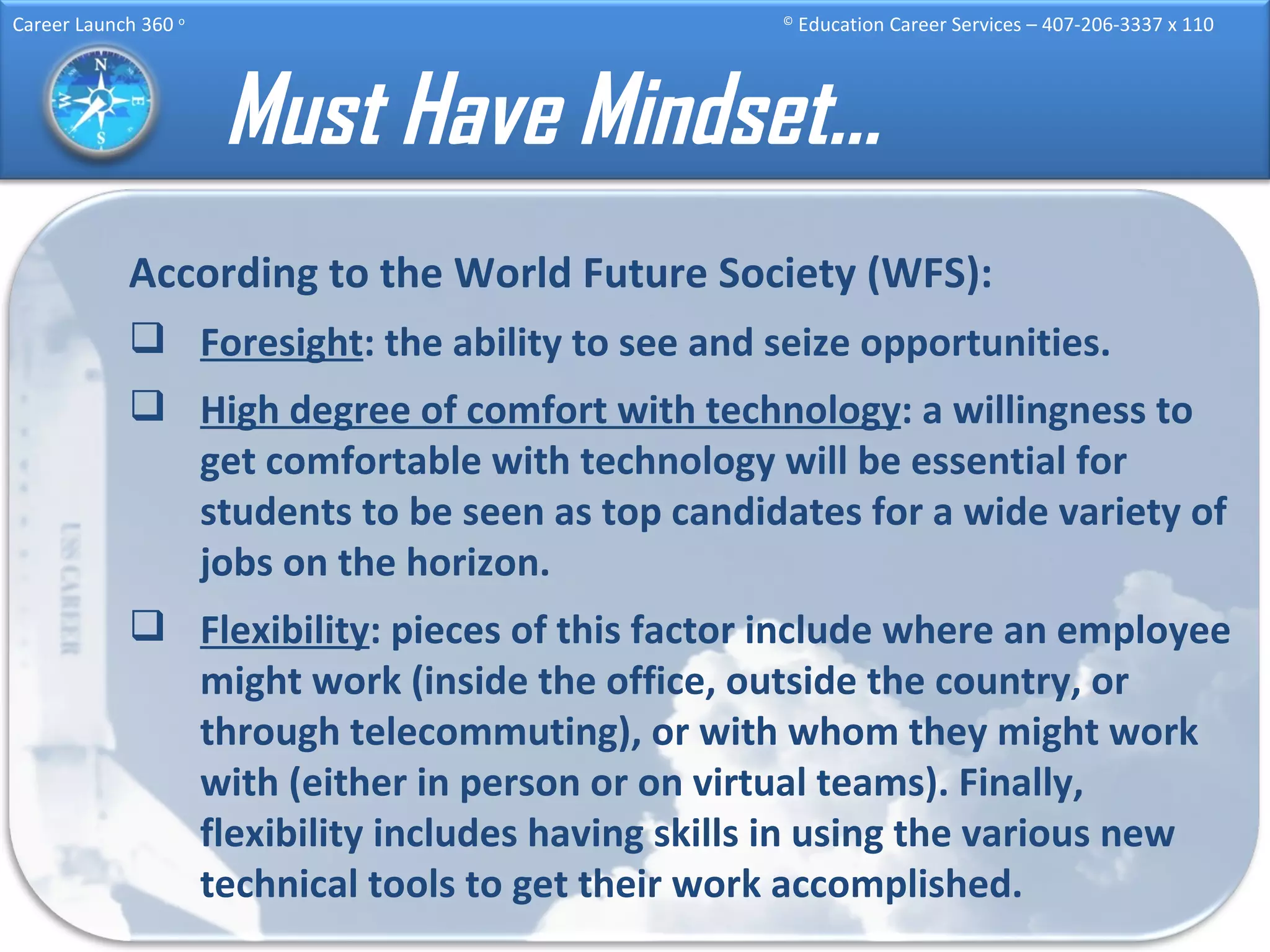 Must Have Mindset… According to the World Future Society (WFS): Foresight : the ability to see and seize opportunities. High degree of comfort with technology : a willingness to get comfortable with technology will be essential for students to be seen as top candidates for a wide variety of jobs on the horizon. Flexibility : pieces of this factor include where an employee might work (inside the office, outside the country, or through telecommuting), or with whom they might work with (either in person or on virtual teams). Finally, flexibility includes having skills in using the various new technical tools to get their work accomplished. 