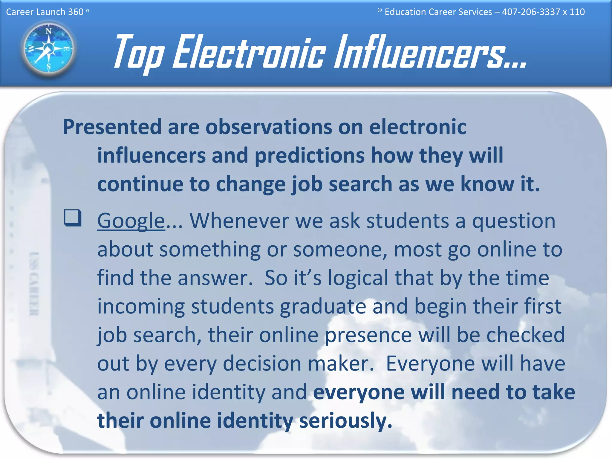 Top Electronic Influencers… Presented are observations on electronic influencers and predictions how they will continue to change job search as we know it. Google ... Whenever we ask students a question about something or someone, most go online to find the answer.  So it’s logical that by the time incoming students graduate and begin their first job search, their online presence will be checked out by every decision maker.  Everyone will have an online identity and  everyone will need to take their online identity seriously. 