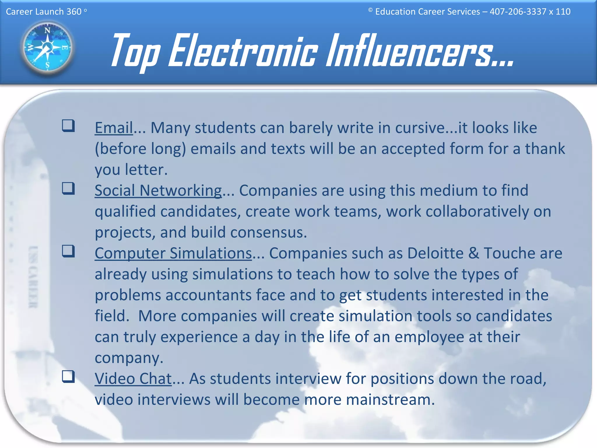 Top Electronic Influencers… Email ... Many students can barely write in cursive...it looks like (before long) emails and texts will be an accepted form for a thank you letter.  Social Networking ... Companies are using this medium to find qualified candidates, create work teams, work collaboratively on projects, and build consensus. Computer Simulations ... Companies such as Deloitte & Touche are already using simulations to teach how to solve the types of problems accountants face and to get students interested in the field.  More companies will create simulation tools so candidates can truly experience a day in the life of an employee at their company.  Video Chat ... As students interview for positions down the road, video interviews will become more mainstream.  