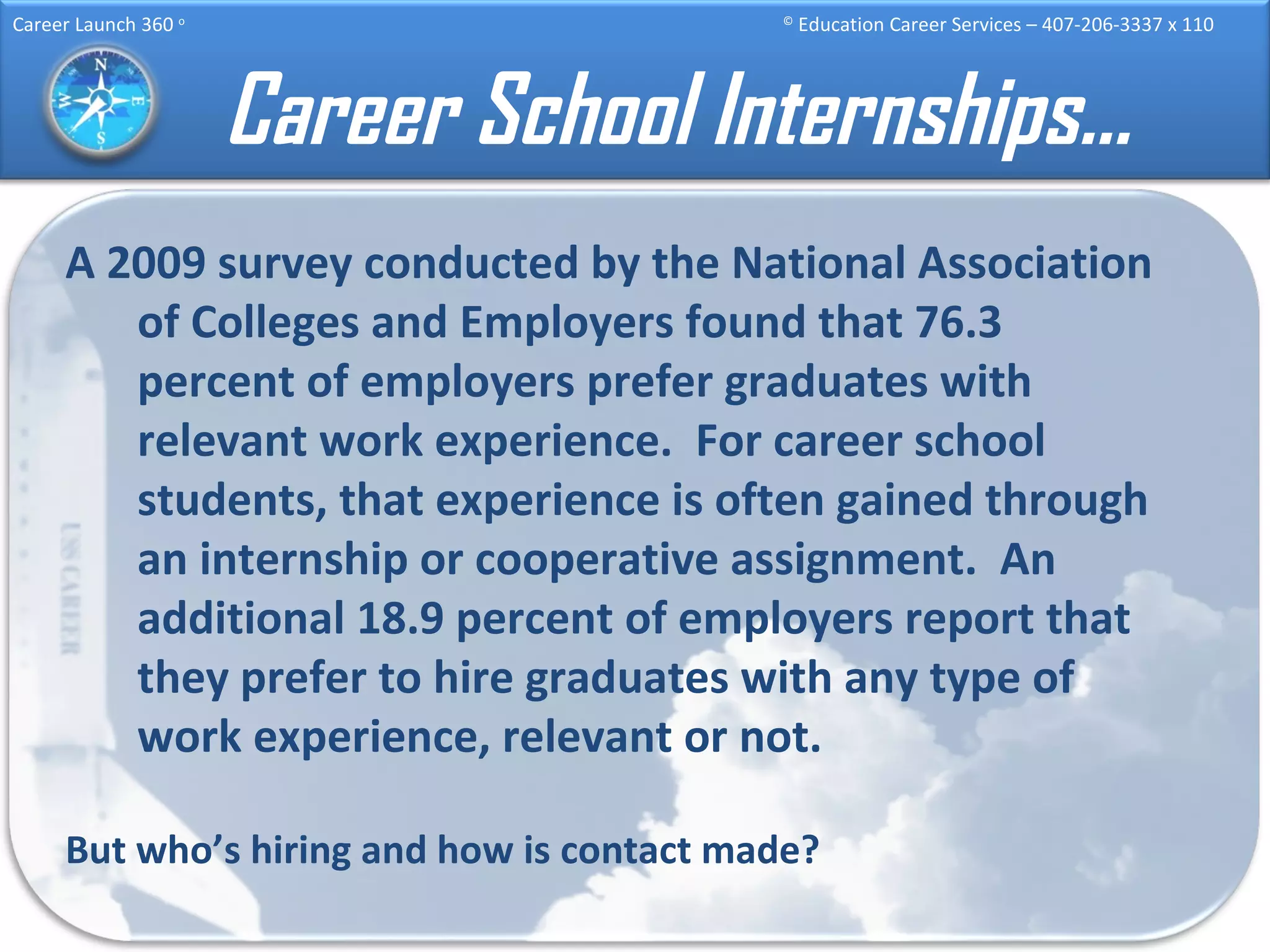 Career School Internships… A 2009 survey conducted by the National Association of Colleges and Employers found that 76.3 percent of employers prefer graduates with relevant work experience.  For career school students, that experience is often gained through an internship or cooperative assignment.  An additional 18.9 percent of employers report that they prefer to hire graduates with any type of work experience, relevant or not.   But who’s hiring and how is contact made? 