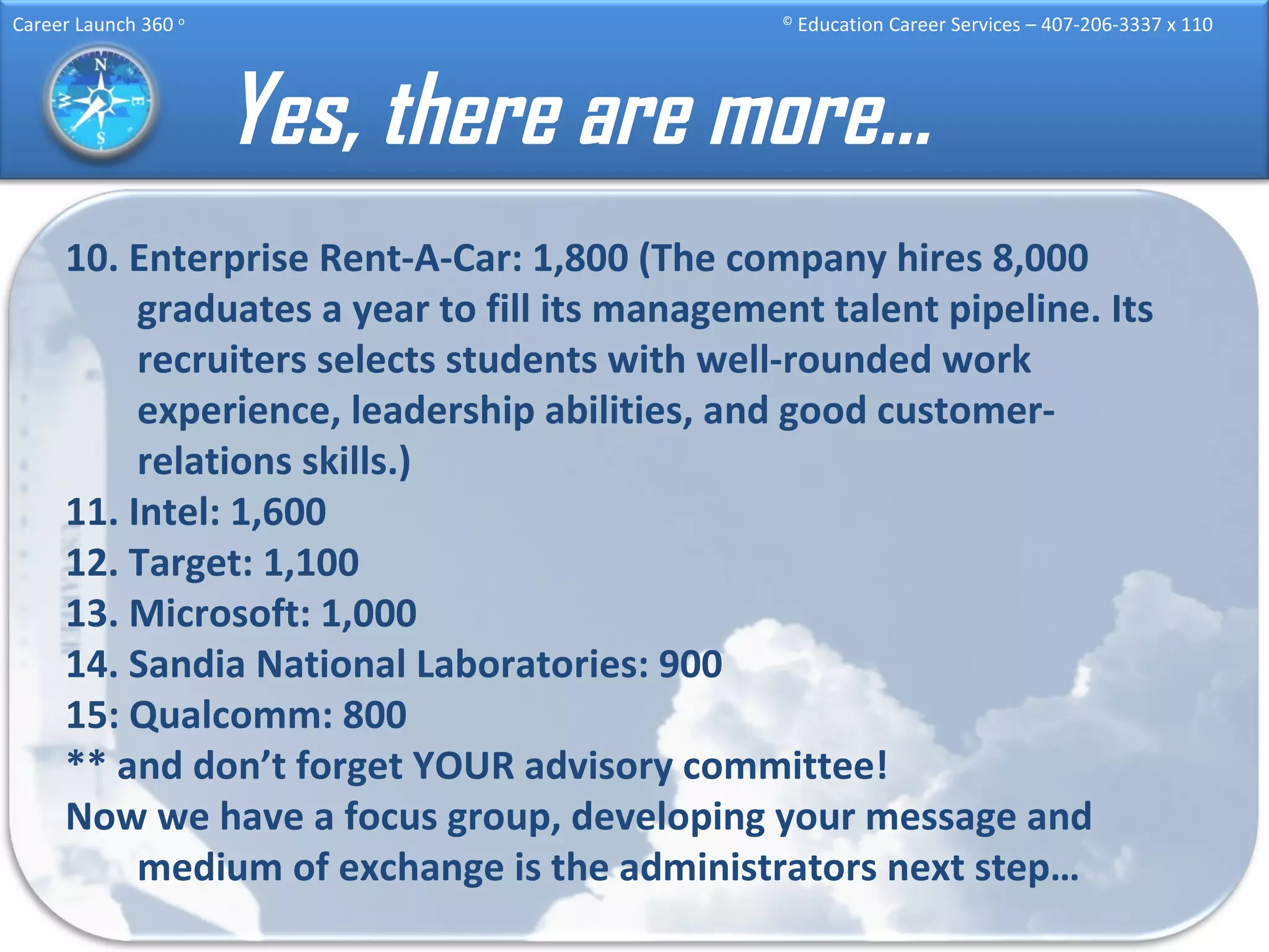 Yes, there are more… 10. Enterprise Rent-A-Car: 1,800 (The company hires 8,000 graduates a year to fill its management talent pipeline. Its recruiters selects students with well-rounded work experience, leadership abilities, and good customer-relations skills.) 11. Intel: 1,600 12. Target: 1,100 13. Microsoft: 1,000 14. Sandia National Laboratories: 900 15: Qualcomm: 800 ** and don’t forget YOUR advisory committee! Now we have a focus group, developing your message and medium of exchange is the administrators next step… 