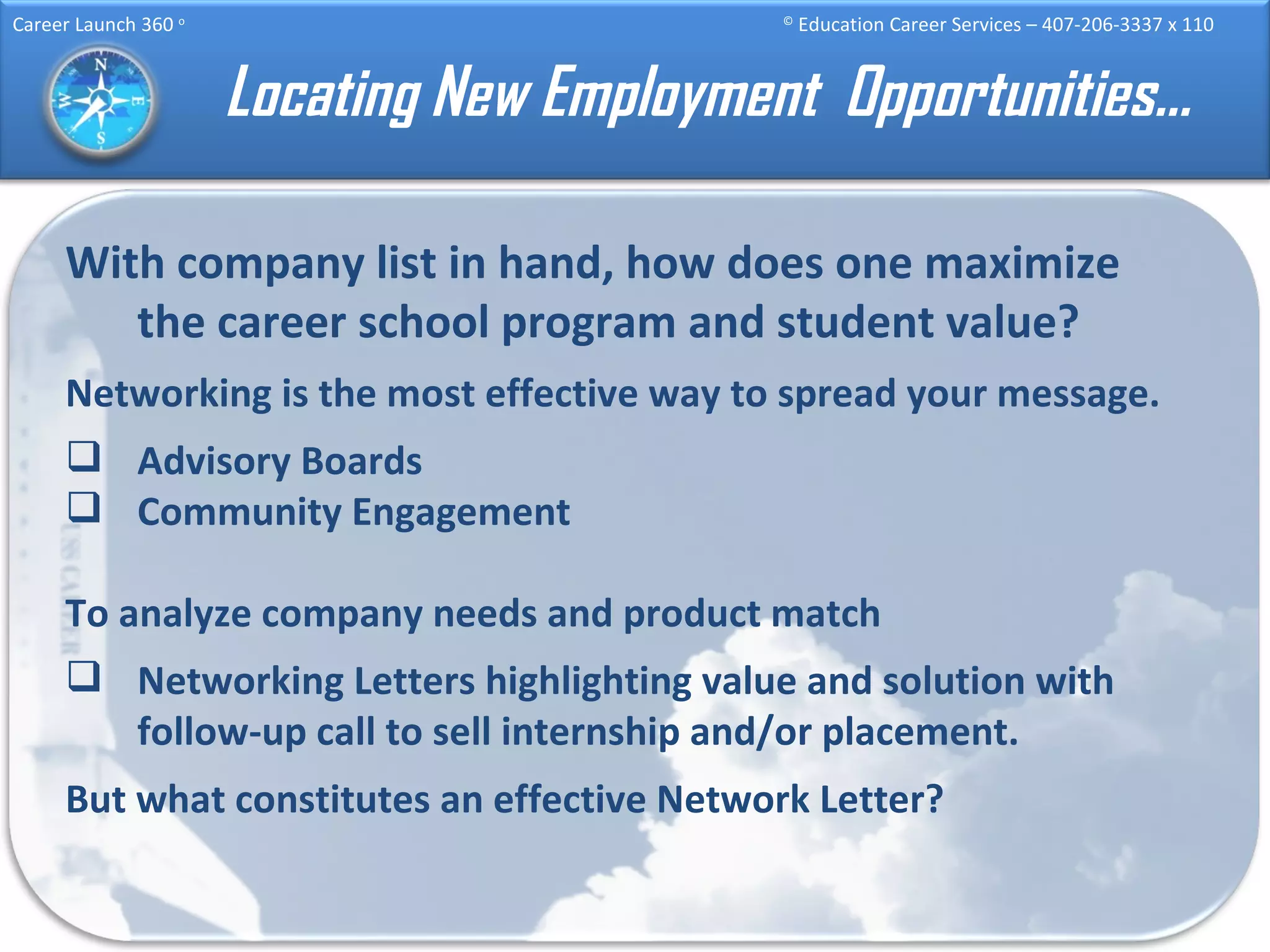 Locating New Employment  Opportunities… With company list in hand, how does one maximize the career school program and student value? Networking is the most effective way to spread your message. Advisory Boards Community Engagement To analyze company needs and product match Networking Letters highlighting value and solution with follow-up call to sell internship and/or placement. But what constitutes an effective Network Letter? 