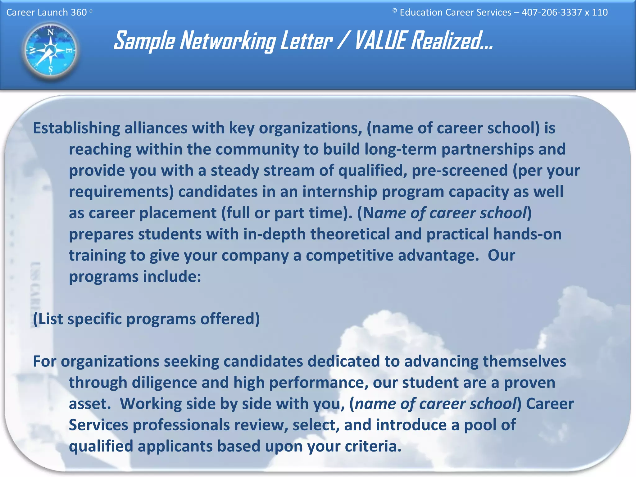 Sample Networking Letter / VALUE Realized… Establishing alliances with key organizations, (name of career school) is reaching within the community to build long-term partnerships and provide you with a steady stream of qualified, pre-screened (per your requirements) candidates in an internship program capacity as well as career placement (full or part time). (N ame of career school ) prepares students with in-depth theoretical and practical hands-on training to give your company a competitive advantage.  Our programs include: (List specific programs offered) For organizations seeking candidates dedicated to advancing themselves through diligence and high performance, our student are a proven asset.  Working side by side with you, ( name of career school ) Career Services professionals review, select, and introduce a pool of qualified applicants based upon your criteria. 