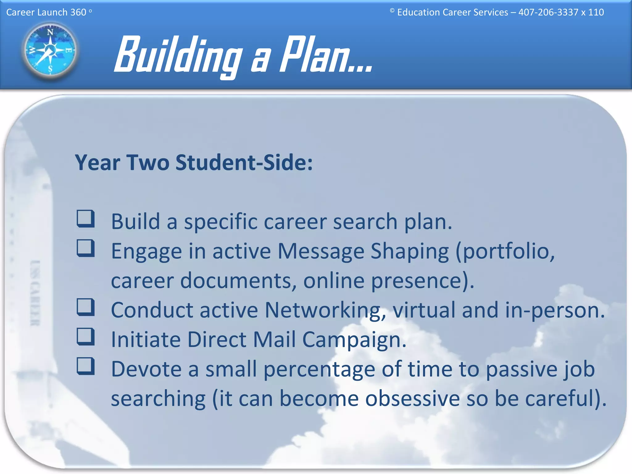 Building a Plan… Year Two Student-Side:   Build a specific career search plan. Engage in active Message Shaping (portfolio, career documents, online presence). Conduct active Networking, virtual and in-person. Initiate Direct Mail Campaign. Devote a small percentage of time to passive job searching (it can become obsessive so be careful). 