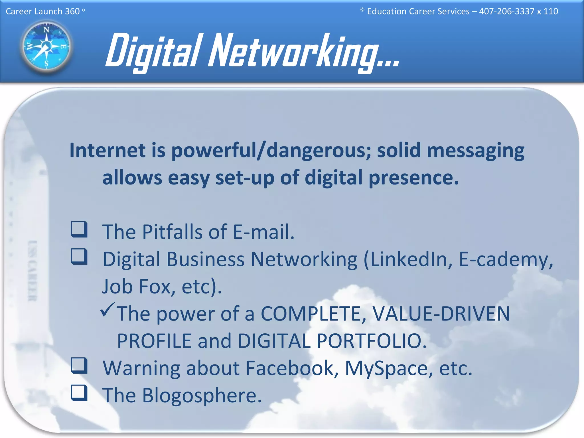 Digital Networking… Internet is powerful/dangerous; solid messaging allows easy set-up of digital presence. The Pitfalls of E-mail. Digital Business Networking (LinkedIn, E-cademy, Job Fox, etc).  The power of a COMPLETE, VALUE-DRIVEN PROFILE and DIGITAL PORTFOLIO. Warning about Facebook, MySpace, etc. The Blogosphere. 