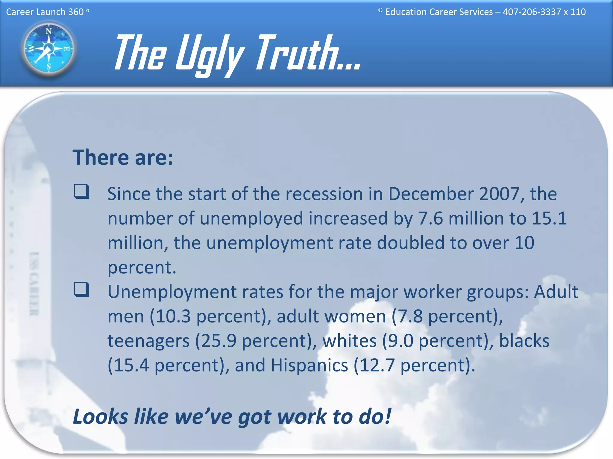 The Ugly Truth… There are: Since the start of the recession in December 2007, the number of unemployed increased by 7.6 million to 15.1 million, the unemployment rate doubled to over 10 percent.  Unemployment rates for the major worker groups: Adult men (10.3 percent), adult women (7.8 percent), teenagers (25.9 percent), whites (9.0 percent), blacks (15.4 percent), and Hispanics (12.7 percent). Looks like we’ve got work to do! 