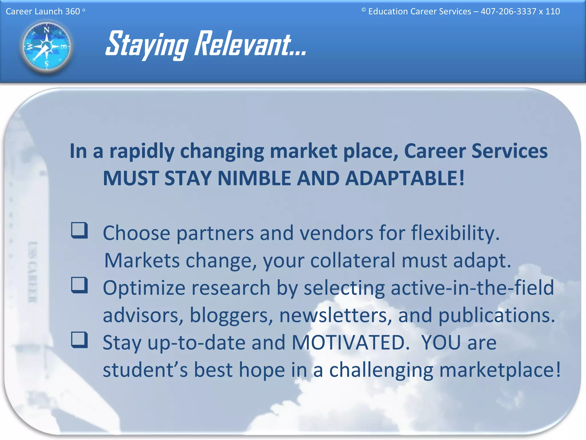 Staying Relevant… In a rapidly changing market place, Career Services MUST STAY NIMBLE AND ADAPTABLE! Choose partners and vendors for flexibility. Markets change, your collateral must adapt. Optimize research by selecting active-in-the-field advisors, bloggers, newsletters, and publications. Stay up-to-date and MOTIVATED.  YOU are student’s best hope in a challenging marketplace! 