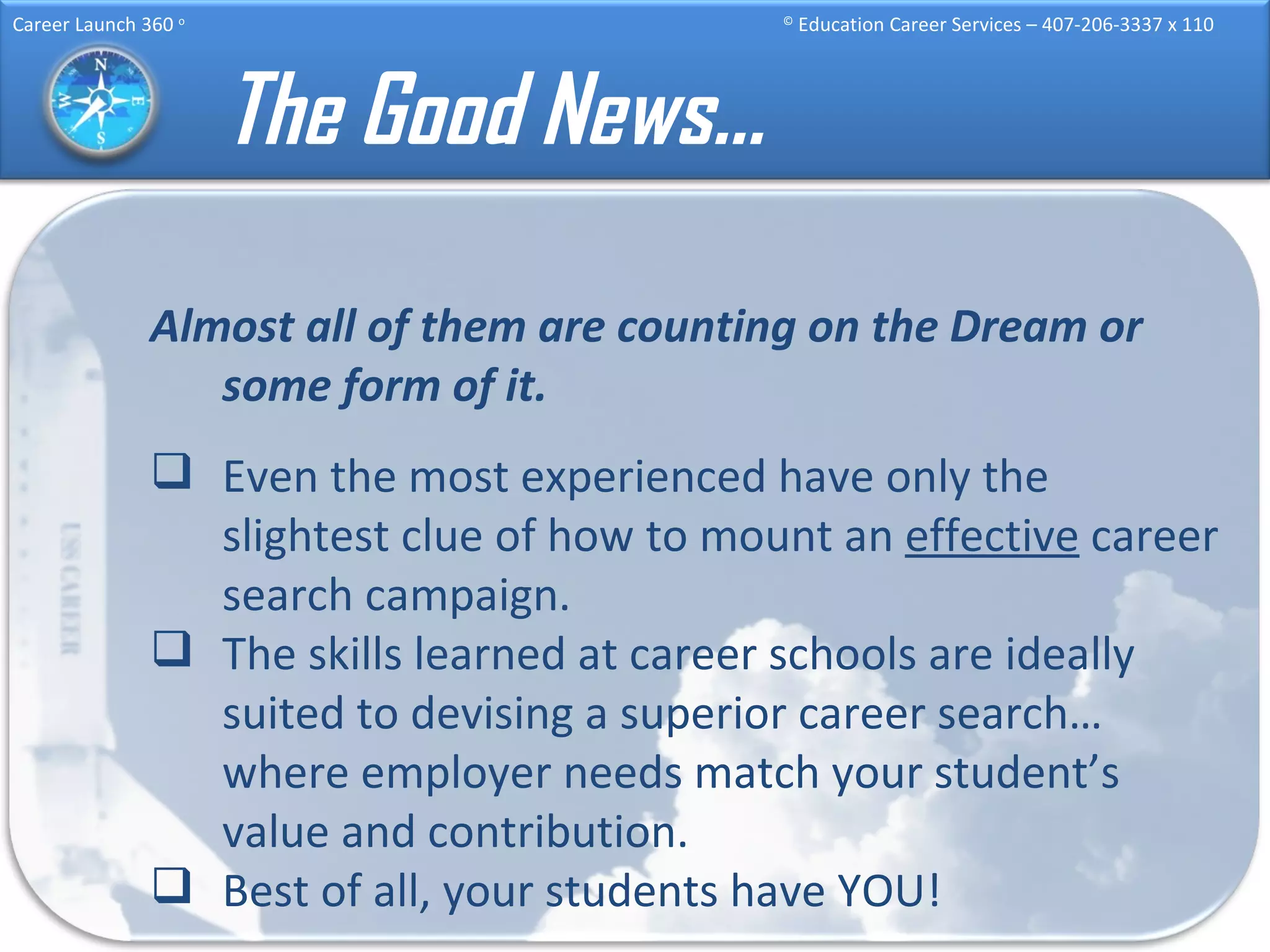 The Good News… Almost all of them are counting on the Dream or some form of it. Even the most experienced have only the slightest clue of how to mount an  effective  career search campaign. The skills learned at career schools are ideally suited to devising a superior career search…where employer needs match your student’s value and contribution. Best of all, your students have YOU! 