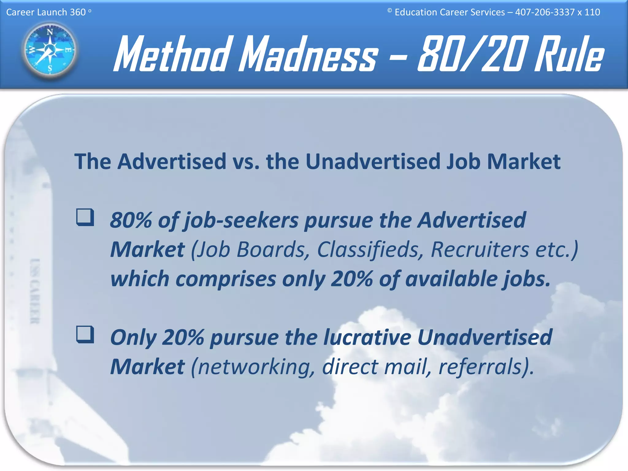 Method Madness – 80/20 Rule The Advertised vs. the Unadvertised Job Market 80% of job-seekers pursue the Advertised Market  (Job Boards, Classifieds, Recruiters etc.)  which comprises only 20% of available jobs. Only 20% pursue the lucrative Unadvertised Market  (networking, direct mail, referrals). 