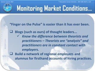 Monitoring Market Conditions … “ Finger on the Pulse” is easier than it has ever been. Blogs (such as ours) of thought leaders... Know the difference between theorists and practitioners – Theorists are “analysts” and practitioners are in constant contact with employers. Build a network of regional employers and alumnus for firsthand accounts of hiring practices. 