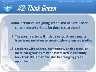 #2: Think Green Global priorities are going green and will influence career opportunities for decades to come! The green sector will include occupations ranging from transportation to construction to energy trading. Students with science, technology, engineering, or math backgrounds may be interested in exploring how their skills may transfer to emerging green opportunities. 