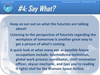 #4: Say What? Keep an ear out on what the futurists are talking about! Listening to the perspective of futurists regarding the workplace of tomorrow is another great way to get a picture of what’s coming.  A quick look at what many see as possible future occupations include: telemedicine technician, global work process coordinator, chief innovation officer, skycar mechanic, and (yes you’re reading it right) chef for the Branson Space Airline.  