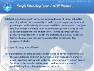 Sample Networking Letter / VALUE Realized… Establishing alliances with key organizations, (name of career school) is reaching within the community to build long-term partnerships and provide you with a steady stream of qualified, pre-screened (per your requirements) candidates in an internship program capacity as well as career placement (full or part time). (N ame of career school ) prepares students with in-depth theoretical and practical hands-on training to give your company a competitive advantage.  Our programs include: (List specific programs offered) For organizations seeking candidates dedicated to advancing themselves through diligence and high performance, our student are a proven asset.  Working side by side with you, ( name of career school ) Career Services professionals review, select, and introduce a pool of qualified applicants based upon your criteria. 