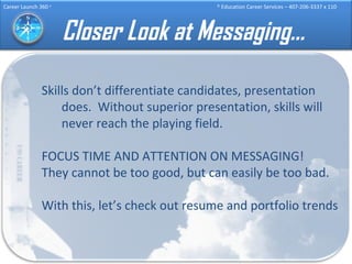 Closer Look at Messaging… Skills don’t differentiate candidates, presentation does.  Without superior presentation, skills will never reach the playing field. FOCUS TIME AND ATTENTION ON MESSAGING!  They cannot be too good, but can easily be too bad. With this, let’s check out resume and portfolio trends 
