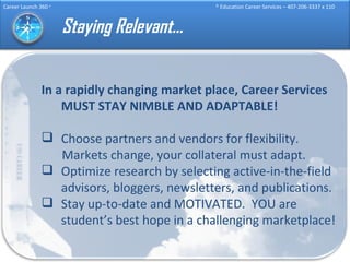 Staying Relevant… In a rapidly changing market place, Career Services MUST STAY NIMBLE AND ADAPTABLE! Choose partners and vendors for flexibility. Markets change, your collateral must adapt. Optimize research by selecting active-in-the-field advisors, bloggers, newsletters, and publications. Stay up-to-date and MOTIVATED.  YOU are student’s best hope in a challenging marketplace! 