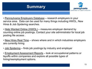 Summary

• Pennsylvania Employers Database – research employers in your
service area. Data can be used for many things including HWOL, New
Hires & Job Spidering searches.
• Help Wanted Online (HWOL) – measures employer demand by
counting online job postings. Contact your site administrator for local job
posting file access .
• New Hires Real Time – shows where and in which industries employers
are currently hiring
• Job Spidering – finds job postings by industry and employer
• Employment Assessment Reports – look at occupational patterns or
layoffs within companies and explore all possible types of
hiring/reemployment options.
                                                                          13
 