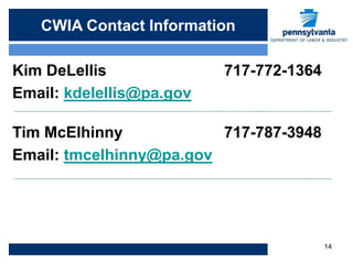 CWIA Contact Info
   CWIA Contact Information

Kim DeLellis              717-772-1364
Email: kdelellis@pa.gov

Tim McElhinny            717-787-3948
Email: tmcelhinny@pa.gov




                                         14
 