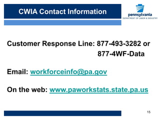CWIA Contact Info
   CWIA Contact Information



Customer Response Line: 877-493-3282 or
                        877-4WF-Data

Email: workforceinfo@pa.gov

On the web: www.paworkstats.state.pa.us

                                      15
 