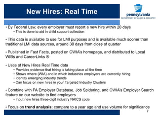 New Hires: Real Time

• By Federal Law, every employer must report a new hire within 20 days
    • This is done to aid in child support collection

• This data is available to use for LMI purposes and is available much sooner than
traditional LMI data sources, around 30 days from close of quarter

• Published in Fast Facts, posted on CWIA’s homepage, and distributed to Local
WIBs and CareerLinks ®

• Uses of New Hires Real Time data
    • Provides evidence that hiring is taking place all the time
    • Shows where (WIA) and in which industries employers are currently hiring
    • Identify emerging industry trends
    • Can focus on new hires in your Targeted Industry Clusters

• Combine with PA Employer Database, Job Spidering, and CWIA’s Employer Search
feature on our website to find employers
    • Input new hires three-digit industry NAICS code

• Focus on trend analysis: compare to a year ago and use volume for significance
                                                                                 7
 