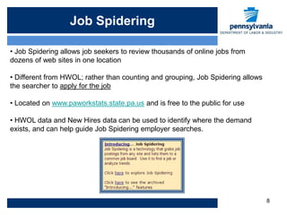 Job Spidering

• Job Spidering allows job seekers to review thousands of online jobs from
dozens of web sites in one location

• Different from HWOL; rather than counting and grouping, Job Spidering allows
the searcher to apply for the job

• Located on www.paworkstats.state.pa.us and is free to the public for use

• HWOL data and New Hires data can be used to identify where the demand
exists, and can help guide Job Spidering employer searches.




                                                                                 8
 