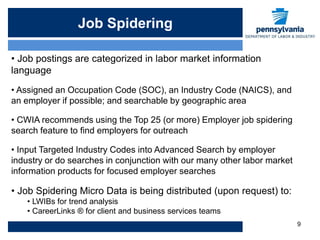 Job Spidering

• Job postings are categorized in labor market information
language
• Assigned an Occupation Code (SOC), an Industry Code (NAICS), and
an employer if possible; and searchable by geographic area

• CWIA recommends using the Top 25 (or more) Employer job spidering
search feature to find employers for outreach

• Input Targeted Industry Codes into Advanced Search by employer
industry or do searches in conjunction with our many other labor market
information products for focused employer searches

• Job Spidering Micro Data is being distributed (upon request) to:
    • LWIBs for trend analysis
    • CareerLinks ® for client and business services teams
                                                                          9
 