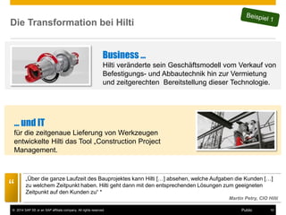©2014 SAP SE or an SAP affiliate company. All rights reserved. 
10 
Public 
Die Transformation bei Hilti 
… und IT 
für die zeitgenaue Lieferung von Werkzeugen entwickelte Hilti das Tool „Construction Project Management. 
Business … Hilti veränderte sein Geschäftsmodell vom Verkauf von Befestigungs- und Abbautechnik hin zur Vermietung und zeitgerechten Bereitstellung dieser Technologie. 
“ 
„Über die ganze Laufzeit des Bauprojektes kann Hilti […] absehen, welche Aufgaben die Kunden […] zu welchem Zeitpunkt haben. Hilti geht dann mit den entsprechenden Lösungen zum geeigneten Zeitpunkt auf den Kunden zu“ * Martin Petry, CIO Hilti  