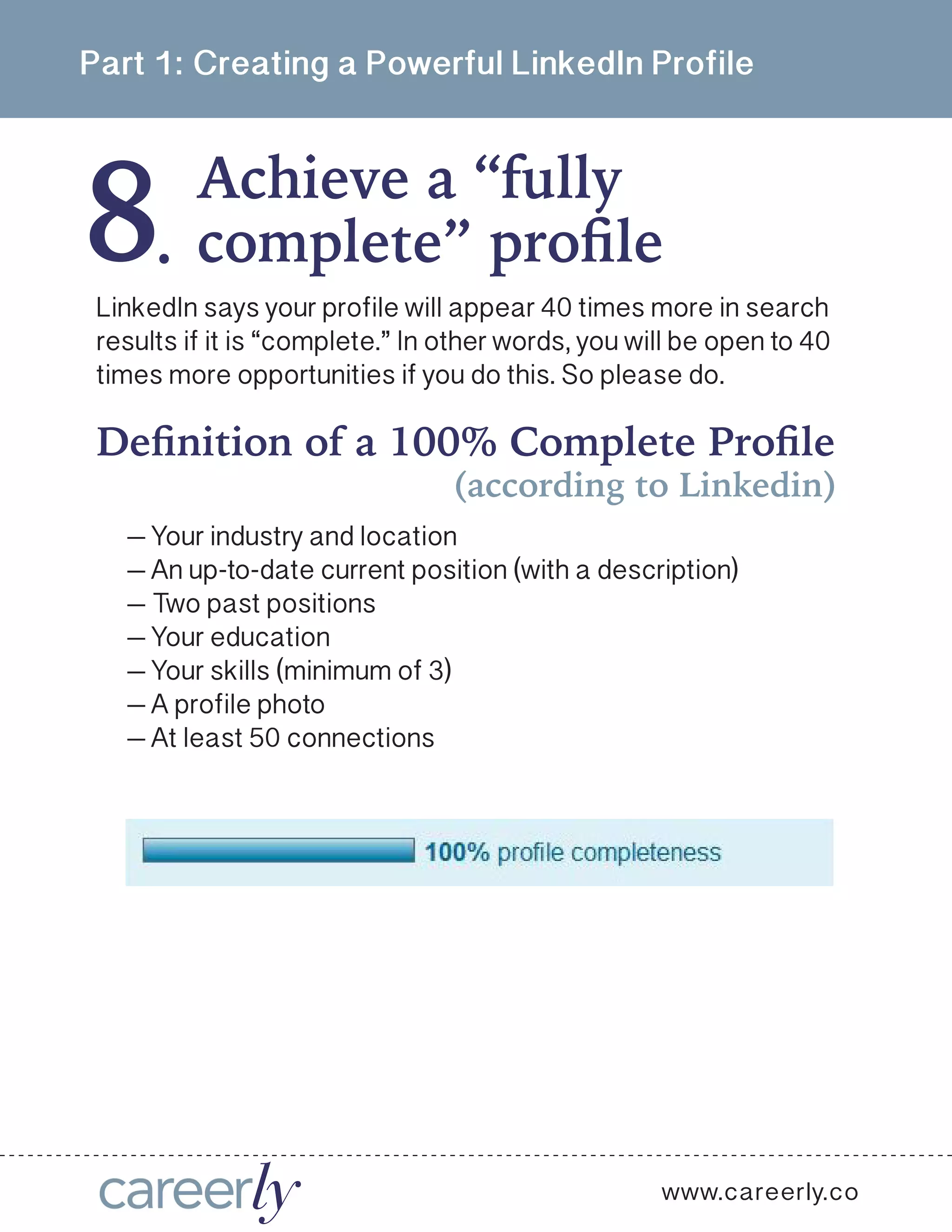 8
Part 1: Creating a Powerful LinkedIn Profile
Achieve a “fully
.
www.careerly.co
LinkedIn says your profile will appear 40 times more in search
results if it is “complete.” In other words, you will be open to 40
times more opportunities if you do this. So please do.
complete” profile
Definition of a 100% Complete Profile
(according to Linkedin)
— Your industry and location
— An up-to-date current position (with a description)
— Two past positions
— Your education
— Your skills (minimum of 3)
— A profile photo
— At least 50 connections
 