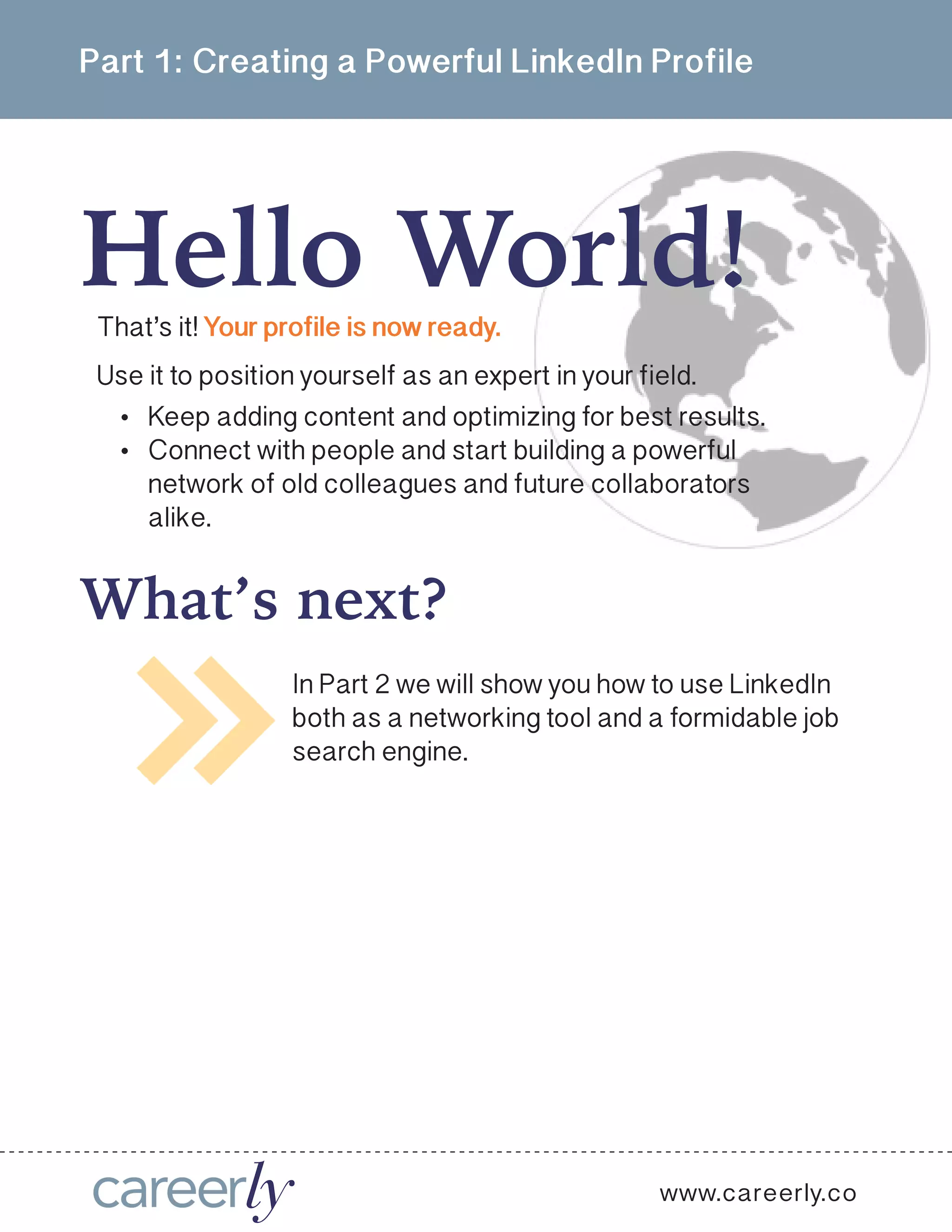 Part 1: Creating a Powerful LinkedIn Profile
www.careerly.co
In Part 2 we will show you how to use LinkedIn
both as a networking tool and a formidable job
search engine.
•	 Keep adding content and optimizing for best results.
•	 Connect with people and start building a powerful
network of old colleagues and future collaborators
alike.
That’s it! Your profile is now ready.
Use it to position yourself as an expert in your field.
Hello World!
What’s next?
 