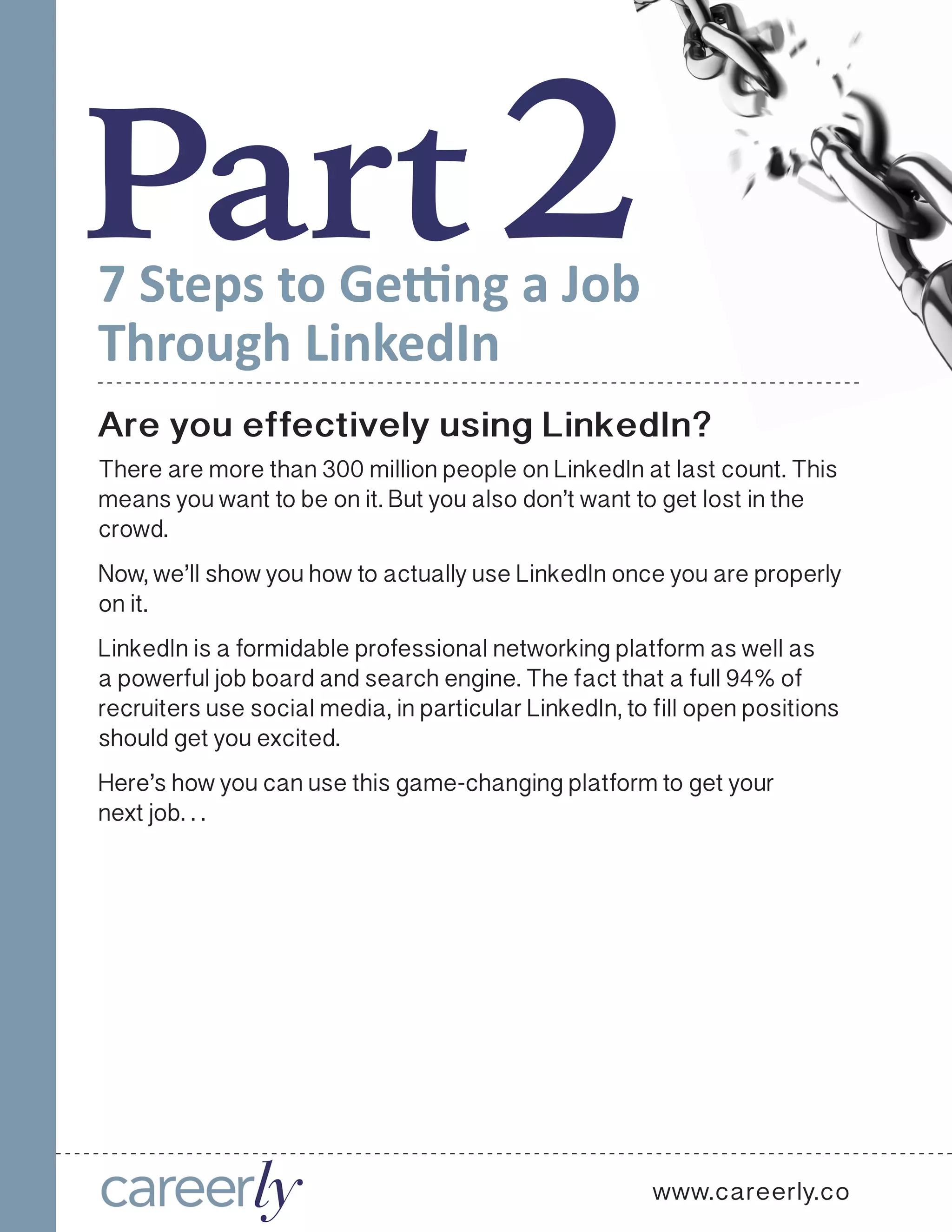 Part27 Steps to Getting a Job
Through LinkedIn
Are you effectively using LinkedIn?
There are more than 300 million people on LinkedIn at last count. This
means you want to be on it. But you also don’t want to get lost in the
crowd.
Now, we’ll show you how to actually use LinkedIn once you are properly
on it.
LinkedIn is a formidable professional networking platform as well as
a powerful job board and search engine. The fact that a full 94% of
recruiters use social media, in particular LinkedIn, to fill open positions
should get you excited.
Here’s how you can use this game-changing platform to get your
next job. . .
www.careerly.co
 