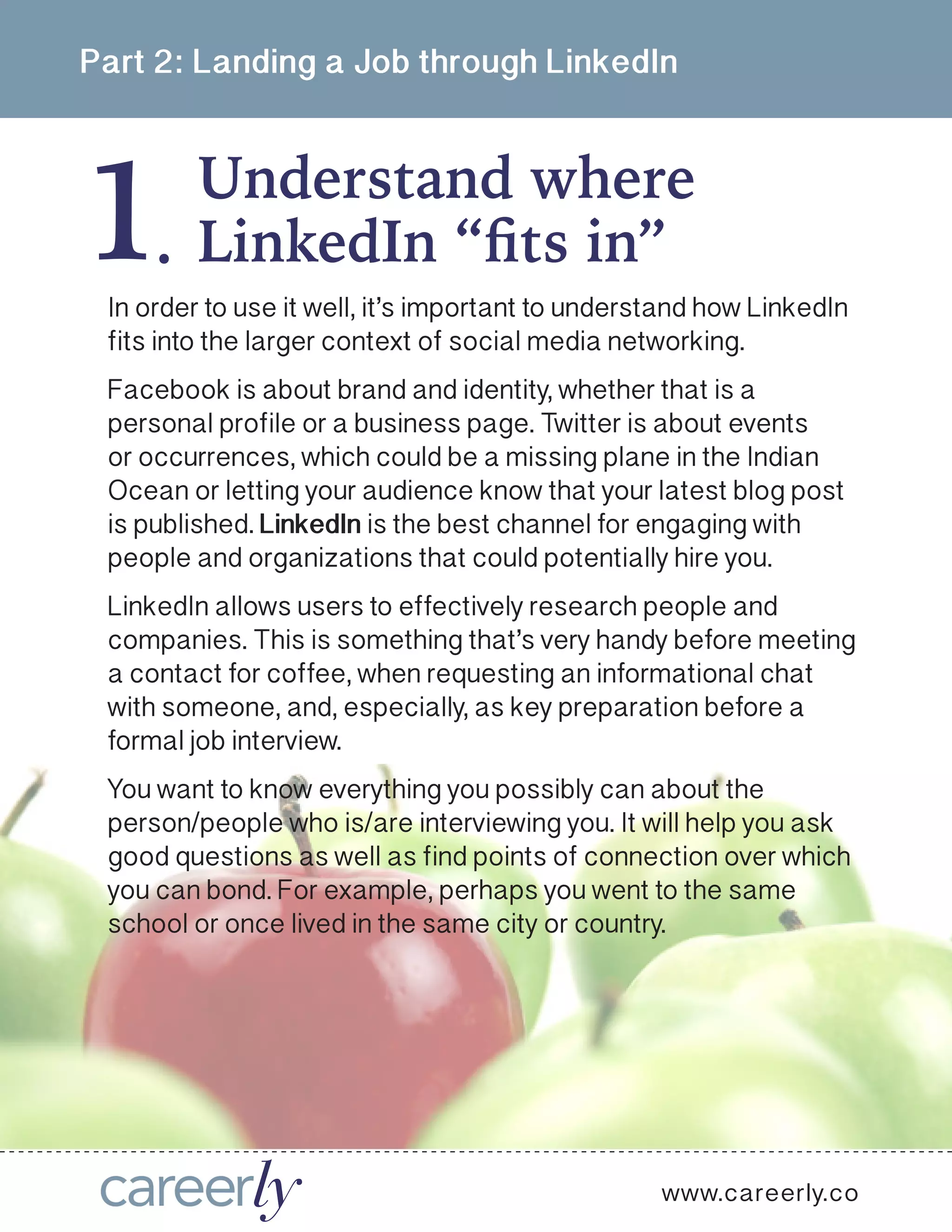 1
Part 2: Landing a Job through LinkedIn
Understand where
.
www.careerly.co
In order to use it well, it’s important to understand how LinkedIn
fits into the larger context of social media networking. 
Facebook is about brand and identity, whether that is a
personal profile or a business page. Twitter is about events
or occurrences, which could be a missing plane in the Indian
Ocean or letting your audience know that your latest blog post
is published. LinkedIn is the best channel for engaging with
people and organizations that could potentially hire you. 
LinkedIn allows users to effectively research people and
companies. This is something that’s very handy before meeting
a contact for coffee, when requesting an informational chat
with someone, and, especially, as key preparation before a
formal job interview.
You want to know everything you possibly can about the
person/people who is/are interviewing you. It will help you ask
good questions as well as find points of connection over which
you can bond. For example, perhaps you went to the same
school or once lived in the same city or country. 
LinkedIn “fits in”
 