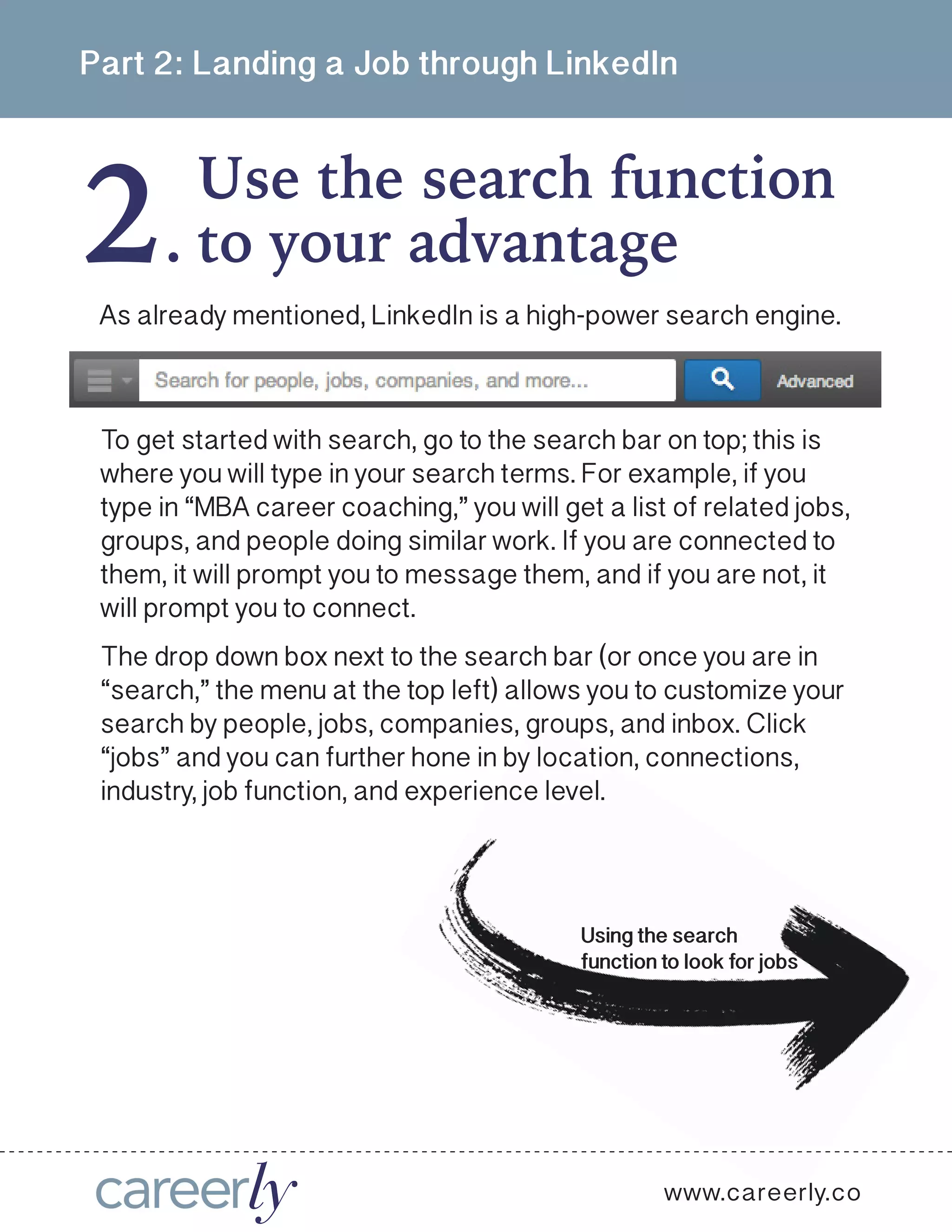 2
Part 2: Landing a Job through LinkedIn
Use the search function
.
www.careerly.co
As already mentioned, LinkedIn is a high-power search engine.
to your advantage
To get started with search, go to the search bar on top; this is
where you will type in your search terms. For example, if you
type in “MBA career coaching,” you will get a list of related jobs,
groups, and people doing similar work. If you are connected to
them, it will prompt you to message them, and if you are not, it
will prompt you to connect. 
The drop down box next to the search bar (or once you are in
“search,” the menu at the top left) allows you to customize your
search by people, jobs, companies, groups, and inbox. Click
“jobs” and you can further hone in by location, connections,
industry, job function, and experience level. 
Using the search
function to look for jobs
 