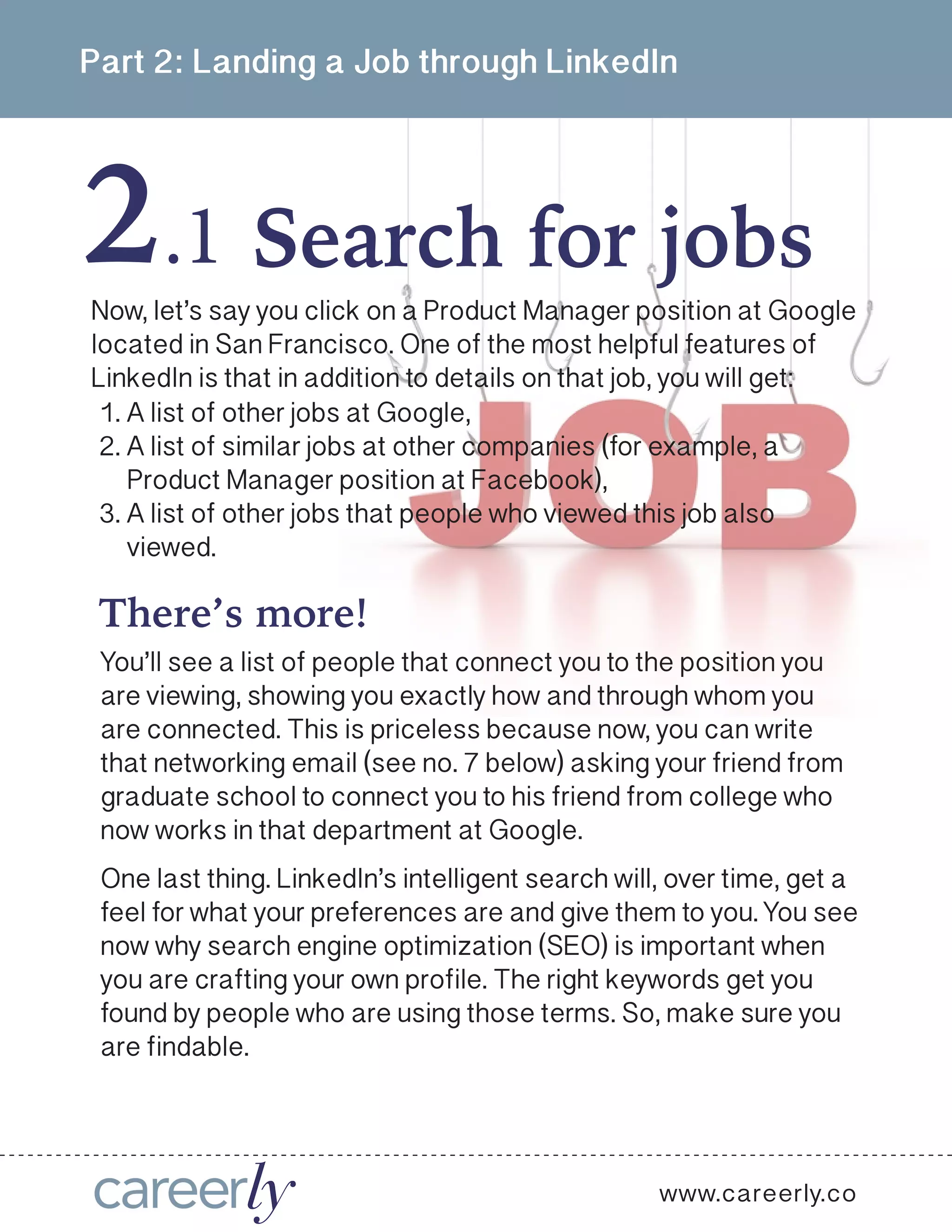 2
Part 2: Landing a Job through LinkedIn
Search for jobs.1
www.careerly.co
Now, let’s say you click on a Product Manager position at Google
located in San Francisco. One of the most helpful features of
LinkedIn is that in addition to details on that job, you will get:
1.	A list of other jobs at Google,
2.	A list of similar jobs at other companies (for example, a
Product Manager position at Facebook),
3.	A list of other jobs that people who viewed this job also
viewed.
There’s more!
You’ll see a list of people that connect you to the position you
are viewing, showing you exactly how and through whom you
are connected. This is priceless because now, you can write
that networking email (see no. 7 below) asking your friend from
graduate school to connect you to his friend from college who
now works in that department at Google.
One last thing. LinkedIn’s intelligent search will, over time, get a
feel for what your preferences are and give them to you. You see
now why search engine optimization (SEO) is important when
you are crafting your own profile. The right keywords get you
found by people who are using those terms. So, make sure you
are findable.
 
