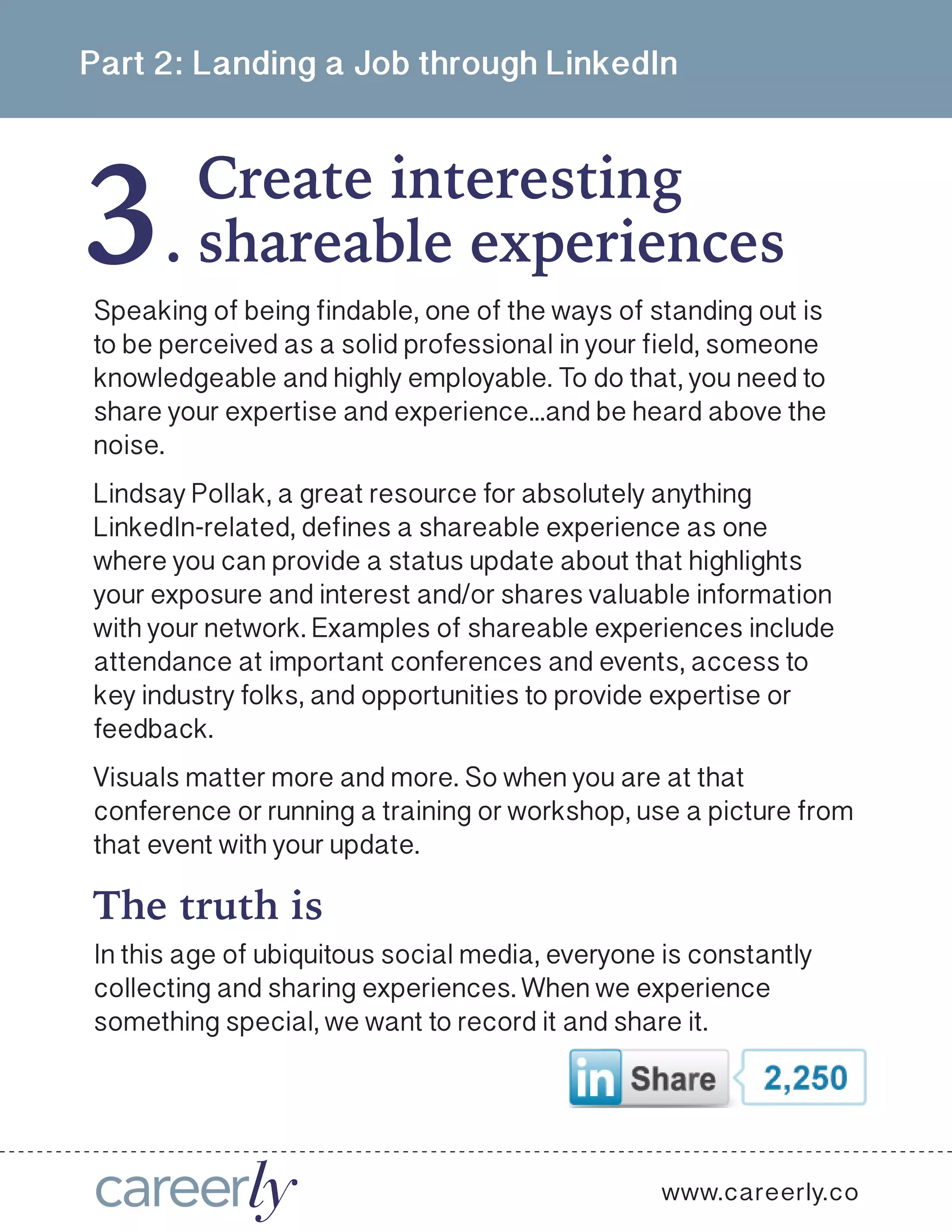 3
Part 2: Landing a Job through LinkedIn
Create interesting
.
www.careerly.co
Speaking of being findable, one of the ways of standing out is
to be perceived as a solid professional in your field, someone
knowledgeable and highly employable. To do that, you need to
share your expertise and experience...and be heard above the
noise. 
Lindsay Pollak, a great resource for absolutely anything
LinkedIn-related, defines a shareable experience as one
where you can provide a status update about that highlights
your exposure and interest and/or shares valuable information
with your network. Examples of shareable experiences include
attendance at important conferences and events, access to
key industry folks, and opportunities to provide expertise or
feedback. 
Visuals matter more and more. So when you are at that
conference or running a training or workshop, use a picture from
that event with your update.
shareable experiences
In this age of ubiquitous social media, everyone is constantly
collecting and sharing experiences. When we experience
something special, we want to record it and share it. 
The truth is
 