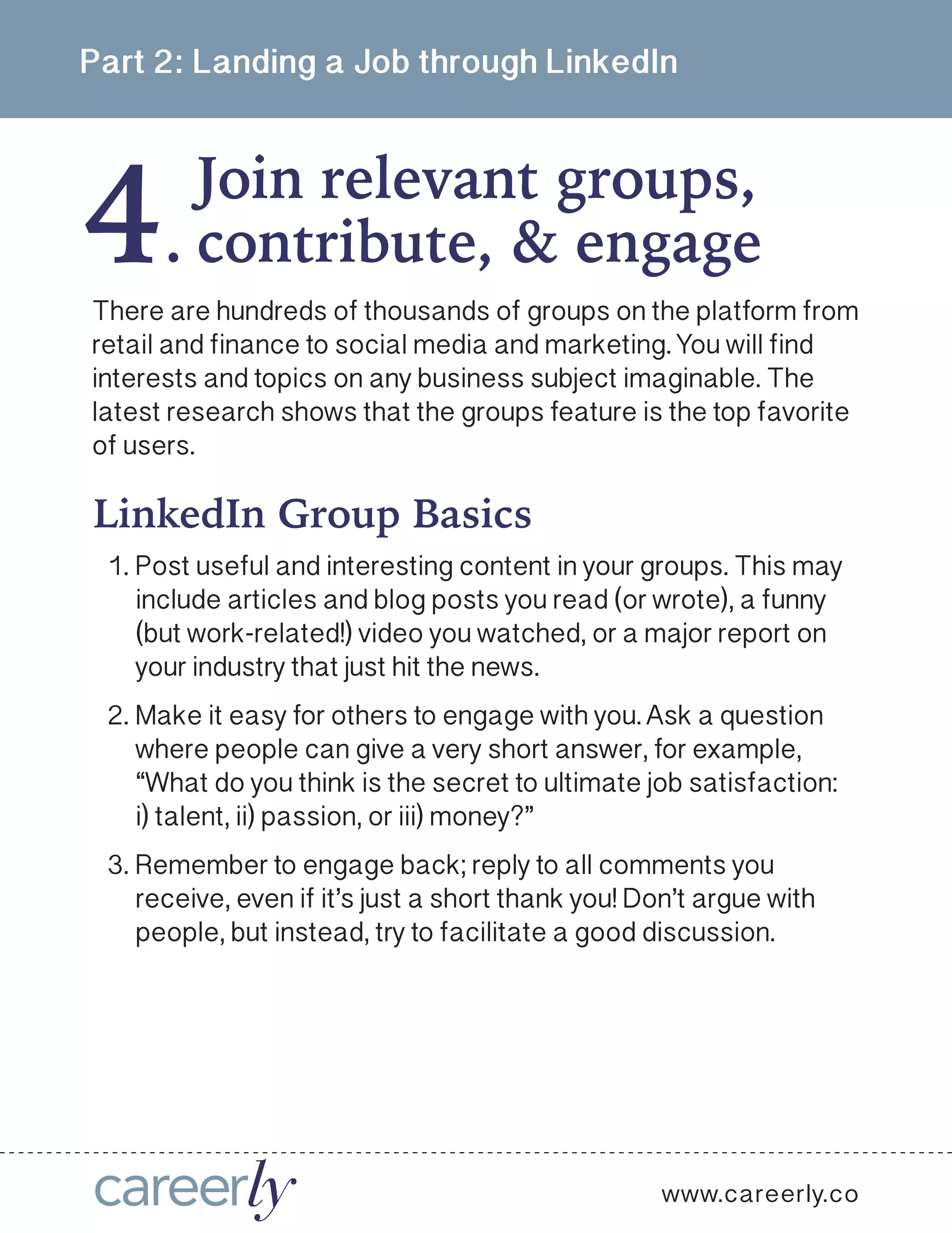 4
Part 2: Landing a Job through LinkedIn
Join relevant groups,
.
www.careerly.co
There are hundreds of thousands of groups on the platform from
retail and finance to social media and marketing. You will find
interests and topics on any business subject imaginable. The
latest research shows that the groups feature is the top favorite
of users. 
contribute, & engage
LinkedIn Group Basics
1.	Post useful and interesting content in your groups. This may
include articles and blog posts you read (or wrote), a funny
(but work-related!) video you watched, or a major report on
your industry that just hit the news.
2.	Make it easy for others to engage with you. Ask a question
where people can give a very short answer, for example,
“What do you think is the secret to ultimate job satisfaction:
i) talent, ii) passion, or iii) money?”
3.	Remember to engage back; reply to all comments you
receive, even if it’s just a short thank you! Don’t argue with
people, but instead, try to facilitate a good discussion.
 