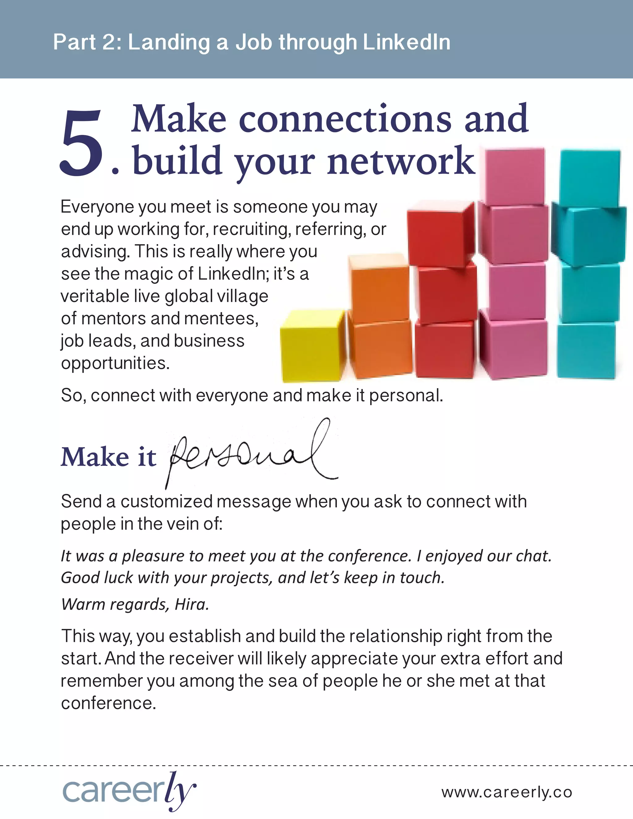 5
Part 2: Landing a Job through LinkedIn
Make connections and
.
www.careerly.co
Everyone you meet is someone you may
end up working for, recruiting, referring, or
advising. This is really where you
see the magic of LinkedIn; it’s a
veritable live global village
of mentors and mentees,
job leads, and business
opportunities. 
So, connect with everyone and make it personal.
build your network
Make it
Send a customized message when you ask to connect with
people in the vein of: 
It was a pleasure to meet you at the conference. I enjoyed our chat.
Good luck with your projects, and let’s keep in touch.
Warm regards, Hira. 
This way, you establish and build the relationship right from the
start. And the receiver will likely appreciate your extra effort and
remember you among the sea of people he or she met at that
conference.
 