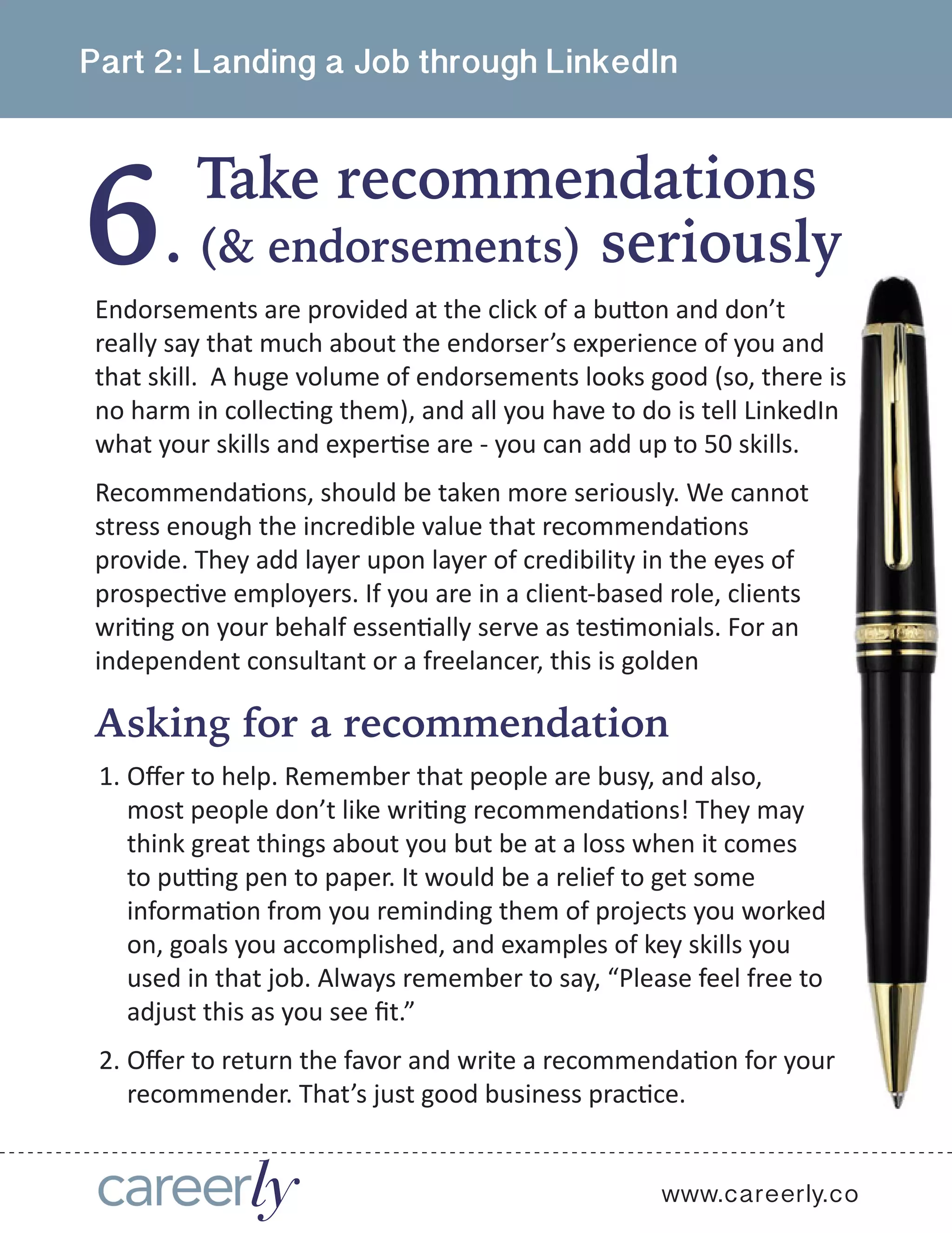 6
Part 2: Landing a Job through LinkedIn
Take recommendations
.
www.careerly.co
Endorsements are provided at the click of a button and don’t
really say that much about the endorser’s experience of you and
that skill.  A huge volume of endorsements looks good (so, there is
no harm in collecting them), and all you have to do is tell LinkedIn
what your skills and expertise are - you can add up to 50 skills.
Recommendations, should be taken more seriously. We cannot
stress enough the incredible value that recommendations
provide. They add layer upon layer of credibility in the eyes of
prospective employers. If you are in a client-based role, clients
writing on your behalf essentially serve as testimonials. For an
independent consultant or a freelancer, this is golden
(& endorsements) seriously
Asking for a recommendation
1.	Offer to help. Remember that people are busy, and also,
most people don’t like writing recommendations! They may
think great things about you but be at a loss when it comes
to putting pen to paper. It would be a relief to get some
information from you reminding them of projects you worked
on, goals you accomplished, and examples of key skills you
used in that job. Always remember to say, “Please feel free to
adjust this as you see fit.” 
2.	Offer to return the favor and write a recommendation for your
recommender. That’s just good business practice.
 