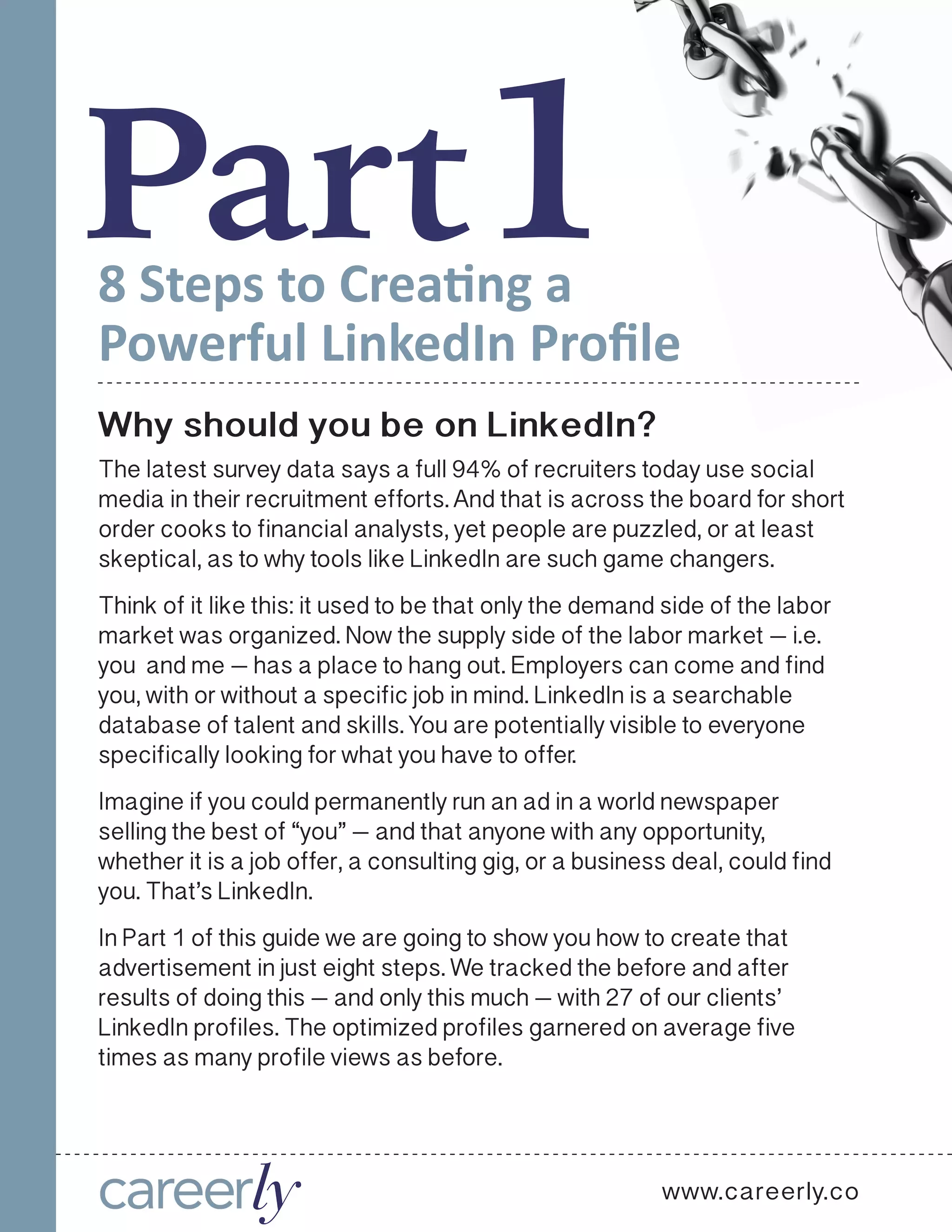 Part18 Steps to Creating a
Powerful LinkedIn Profile
Why should you be on LinkedIn?
The latest survey data says a full 94% of recruiters today use social
media in their recruitment efforts. And that is across the board for short
order cooks to financial analysts, yet people are puzzled, or at least
skeptical, as to why tools like LinkedIn are such game changers.
Think of it like this: it used to be that only the demand side of the labor
market was organized. Now the supply side of the labor market — i.e.
you and me — has a place to hang out. Employers can come and find
you, with or without a specific job in mind. LinkedIn is a searchable
database of talent and skills. You are potentially visible to everyone
specifically looking for what you have to offer. 
Imagine if you could permanently run an ad in a world newspaper
selling the best of “you” — and that anyone with any opportunity,
whether it is a job offer, a consulting gig, or a business deal, could find
you. That’s LinkedIn.   
In Part 1 of this guide we are going to show you how to create that
advertisement in just eight steps. We tracked the before and after
results of doing this — and only this much — with 27 of our clients’
LinkedIn profiles. The optimized profiles garnered on average five
times as many profile views as before.
www.careerly.co
 