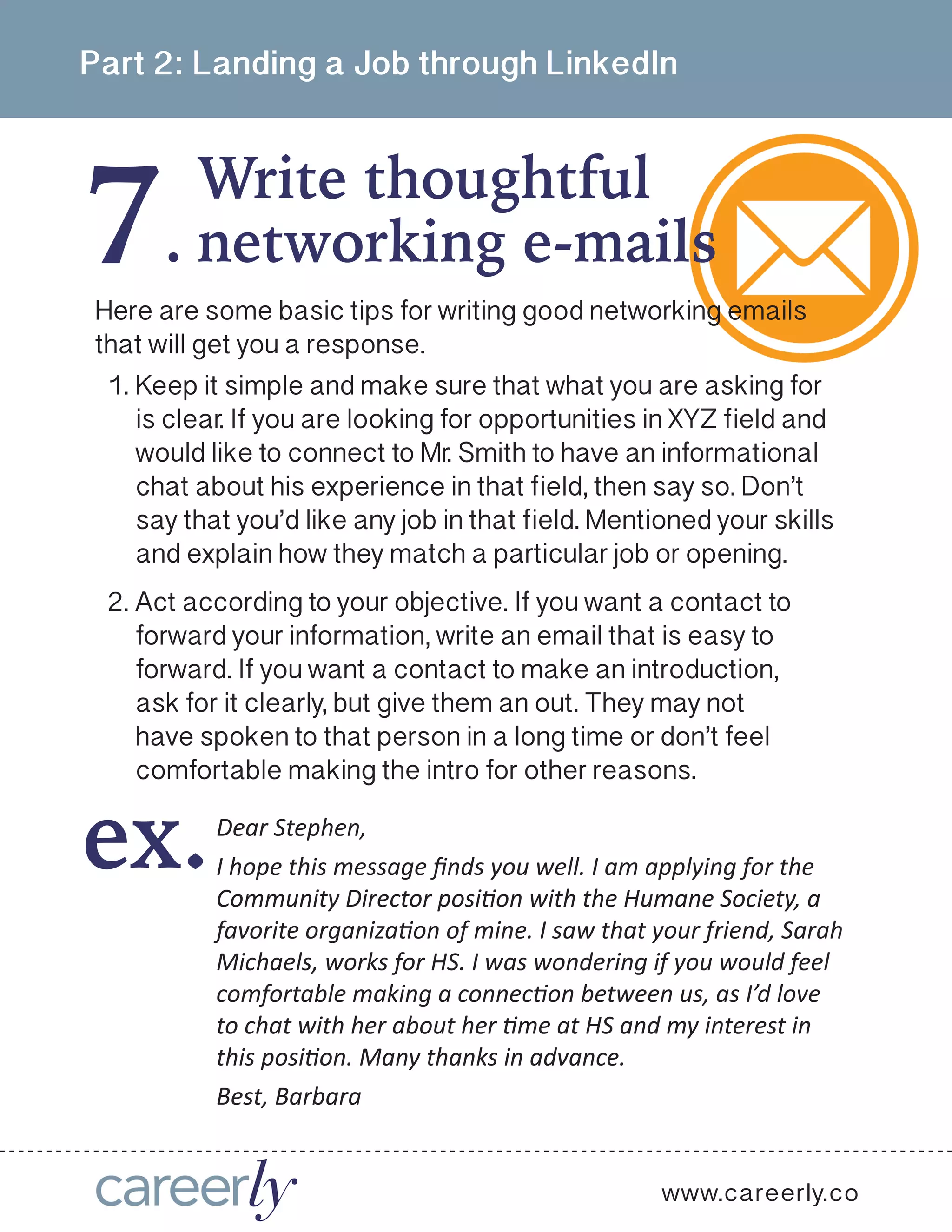 7
Part 2: Landing a Job through LinkedIn
Write thoughtful
.
www.careerly.co
networking e-mails
Here are some basic tips for writing good networking emails
that will get you a response.
1.	Keep it simple and make sure that what you are asking for
is clear. If you are looking for opportunities in XYZ field and
would like to connect to Mr. Smith to have an informational
chat about his experience in that field, then say so. Don’t
say that you’d like any job in that field. Mentioned your skills
and explain how they match a particular job or opening.
2.	Act according to your objective. If you want a contact to
forward your information, write an email that is easy to
forward. If you want a contact to make an introduction,
ask for it clearly, but give them an out. They may not
have spoken to that person in a long time or don’t feel
comfortable making the intro for other reasons.
Dear Stephen,
I hope this message finds you well. I am applying for the
Community Director position with the Humane Society, a
favorite organization of mine. I saw that your friend, Sarah
Michaels, works for HS. I was wondering if you would feel
comfortable making a connection between us, as I’d love
to chat with her about her time at HS and my interest in
this position. Many thanks in advance.
Best, Barbara
ex.
 