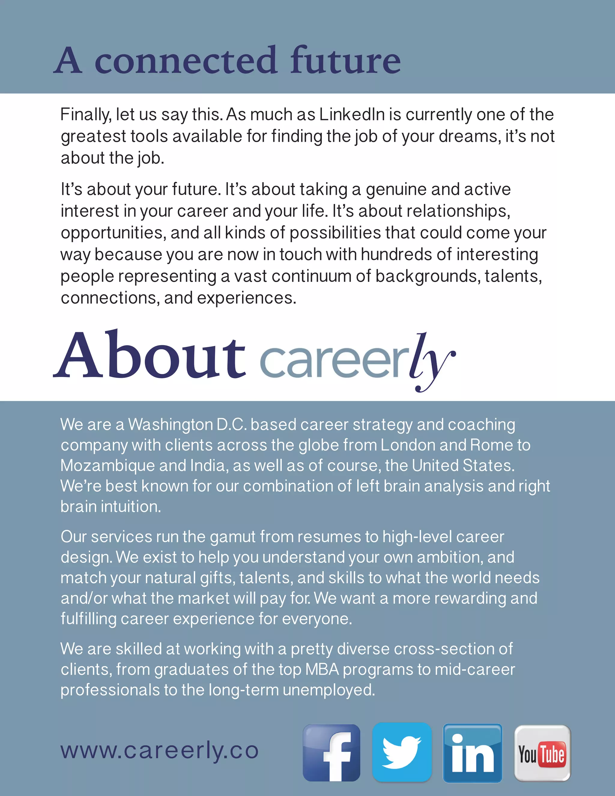 A connected future
Finally, let us say this. As much as LinkedIn is currently one of the
greatest tools available for finding the job of your dreams, it’s not
about the job.
It’s about your future. It’s about taking a genuine and active
interest in your career and your life. It’s about relationships,
opportunities, and all kinds of possibilities that could come your
way because you are now in touch with hundreds of interesting
people representing a vast continuum of backgrounds, talents,
connections, and experiences. 
About
www.careerly.co
We are a Washington D.C. based career strategy and coaching
company with clients across the globe from London and Rome to
Mozambique and India, as well as of course, the United States.
We’re best known for our combination of left brain analysis and right
brain intuition.
Our services run the gamut from resumes to high-level career
design. We exist to help you understand your own ambition, and
match your natural gifts, talents, and skills to what the world needs
and/or what the market will pay for. We want a more rewarding and
fulfilling career experience for everyone.
We are skilled at working with a pretty diverse cross-section of
clients, from graduates of the top MBA programs to mid-career
professionals to the long-term unemployed.
 
