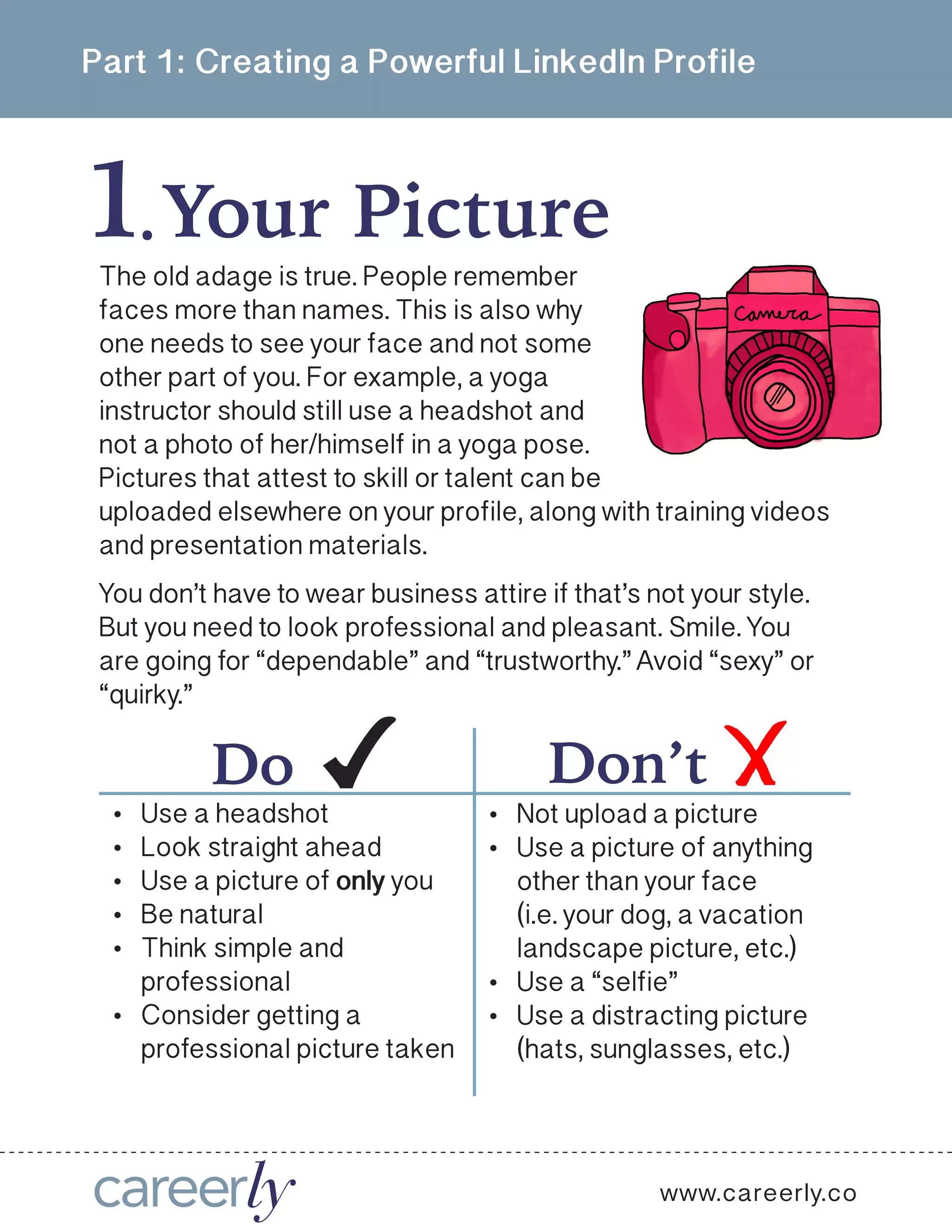 Part 1: Creating a Powerful LinkedIn Profile
1Your Picture  .
www.careerly.co
The old adage is true. People remember
faces more than names. This is also why
one needs to see your face and not some
other part of you. For example, a yoga
instructor should still use a headshot and
not a photo of her/himself in a yoga pose.
Pictures that attest to skill or talent can be
uploaded elsewhere on your profile, along with training videos
and presentation materials.
You don’t have to wear business attire if that’s not your style.
But you need to look professional and pleasant. Smile. You
are going for “dependable” and “trustworthy.” Avoid “sexy” or
“quirky.” 
•	 Not upload a picture
•	 Use a picture of anything
other than your face
(i.e. your dog, a vacation
landscape picture, etc.)
•	 Use a “selfie”
•	 Use a distracting picture
(hats, sunglasses, etc.)
Don’tDo
•	 Use a headshot
•	 Look straight ahead
•	 Use a picture of only you
•	 Be natural
•	 Think simple and
professional
•	 Consider getting a
professional picture taken
 