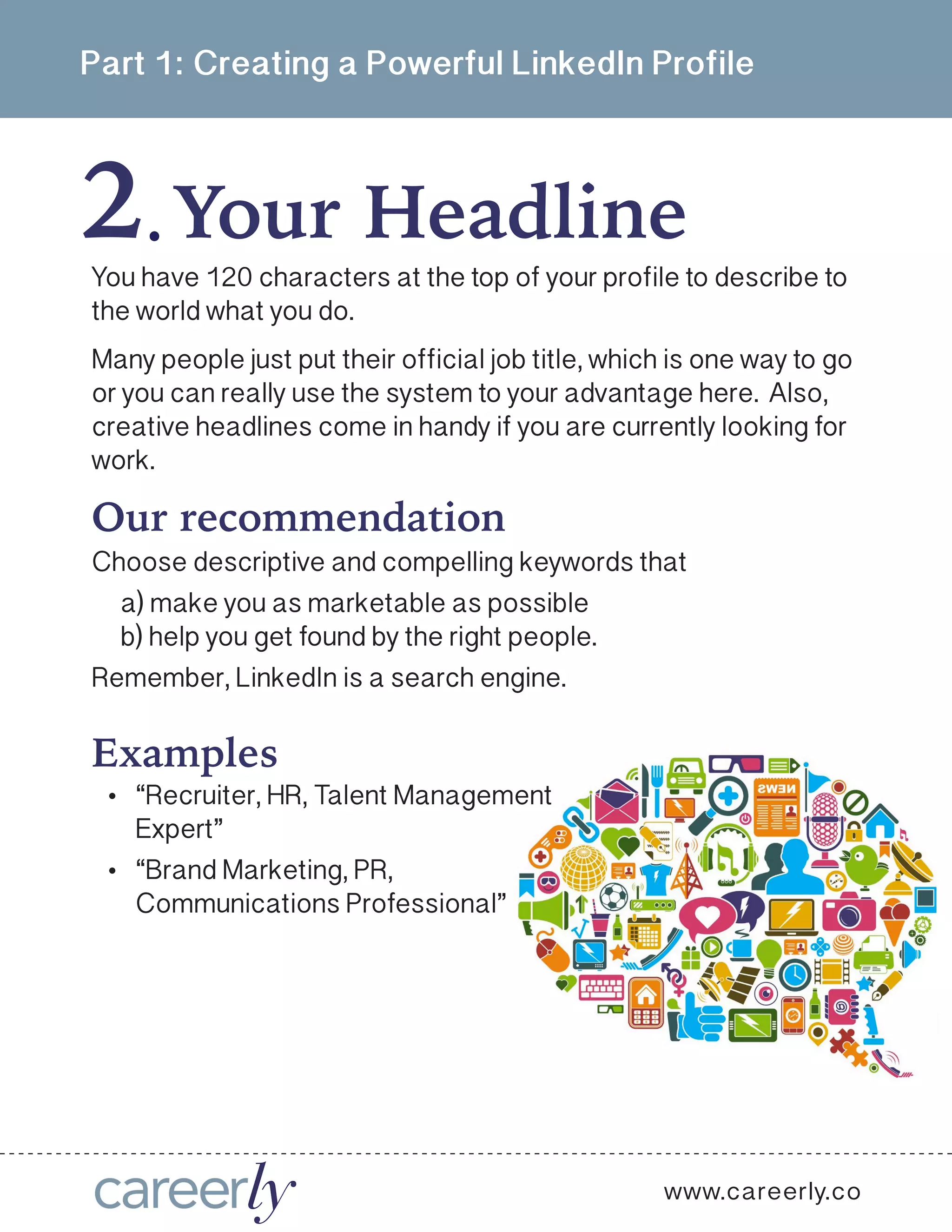 Part 1: Creating a Powerful LinkedIn Profile
2 Your Headline  .
You have 120 characters at the top of your profile to describe to
the world what you do.
Many people just put their official job title, which is one way to go
or you can really use the system to your advantage here. Also,
creative headlines come in handy if you are currently looking for
work.
Our recommendation
Choose descriptive and compelling keywords that
a) make you as marketable as possible
b) help you get found by the right people.
Remember, LinkedIn is a search engine. 
Examples
•	 “Recruiter, HR, Talent Management
Expert”
•	 “Brand Marketing, PR,
Communications Professional”
www.careerly.co
 