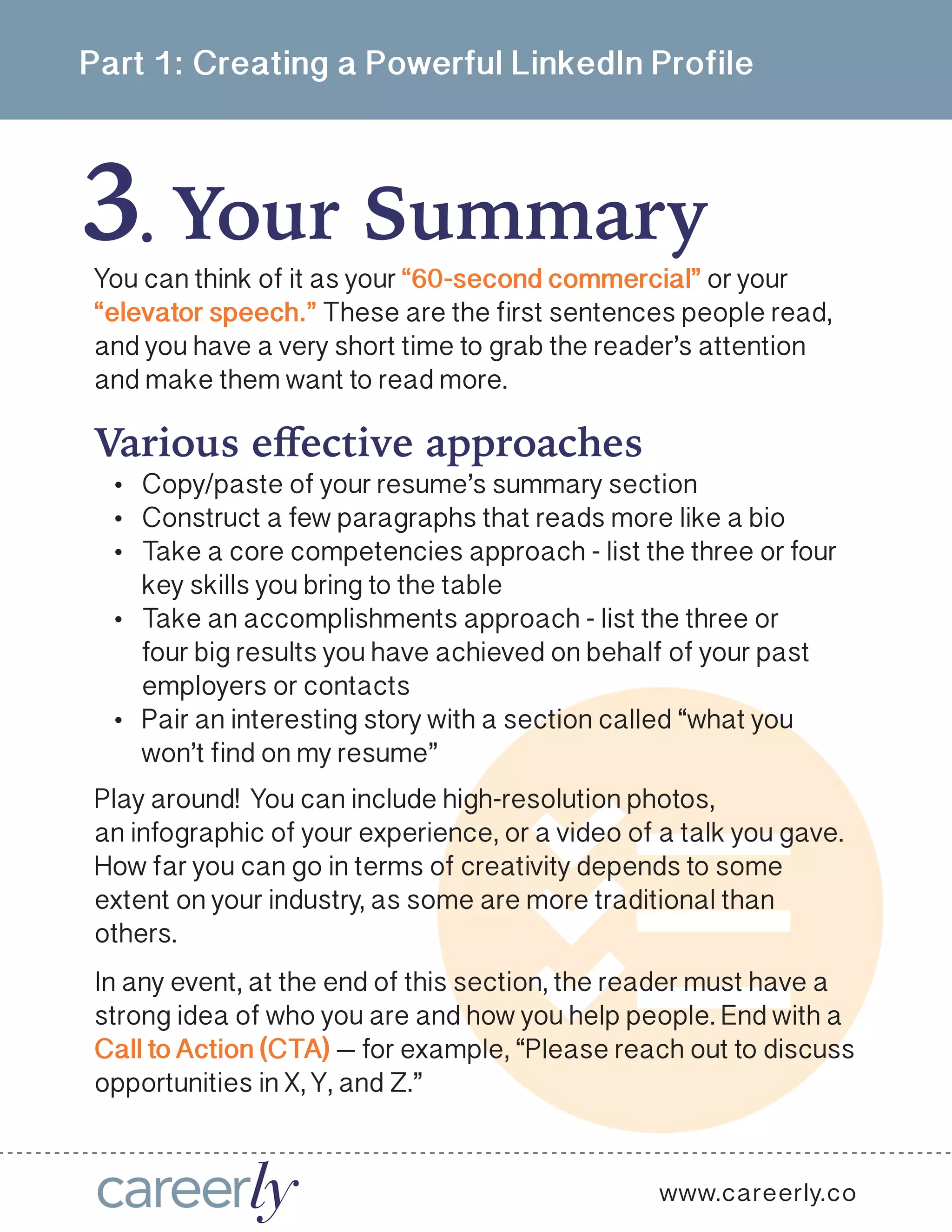 Part 1: Creating a Powerful LinkedIn Profile
3 Your Summary .
You can think of it as your “60-second commercial” or your
“elevator speech.” These are the first sentences people read,
and you have a very short time to grab the reader’s attention
and make them want to read more. 
Play around! You can include high-resolution photos,
an infographic of your experience, or a video of a talk you gave.
How far you can go in terms of creativity depends to some
extent on your industry, as some are more traditional than
others. 
In any event, at the end of this section, the reader must have a
strong idea of who you are and how you help people. End with a
Call to Action (CTA) — for example, “Please reach out to discuss
opportunities in X, Y, and Z.” 
www.careerly.co
Various effective approaches
•	 Copy/paste of your resume’s summary section
•	 Construct a few paragraphs that reads more like a bio
•	 Take a core competencies approach - list the three or four
key skills you bring to the table
•	 Take an accomplishments approach - list the three or
four big results you have achieved on behalf of your past
employers or contacts
•	 Pair an interesting story with a section called “what you
won’t find on my resume”
 