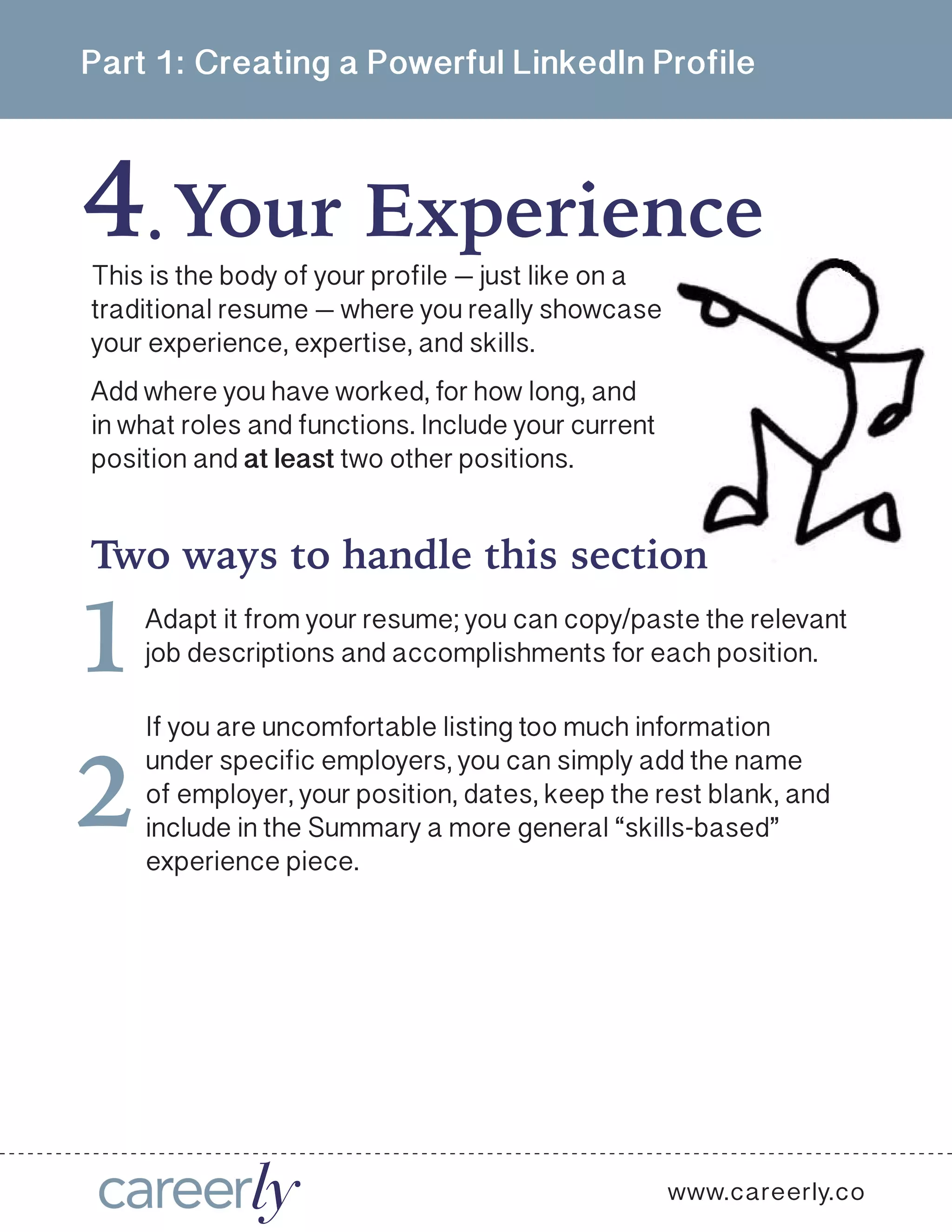 Part 1: Creating a Powerful LinkedIn Profile
4 Your Experience .
This is the body of your profile — just like on a
traditional resume — where you really showcase
your experience, expertise, and skills. 
Add where you have worked, for how long, and
in what roles and functions. Include your current
position and at least two other positions. 
Two ways to handle this section
Adapt it from your resume; you can copy/paste the relevant
job descriptions and accomplishments for each position. 1
If you are uncomfortable listing too much information
under specific employers, you can simply add the name
of employer, your position, dates, keep the rest blank, and
include in the Summary a more general “skills-based”
experience piece. 
2
www.careerly.co
 