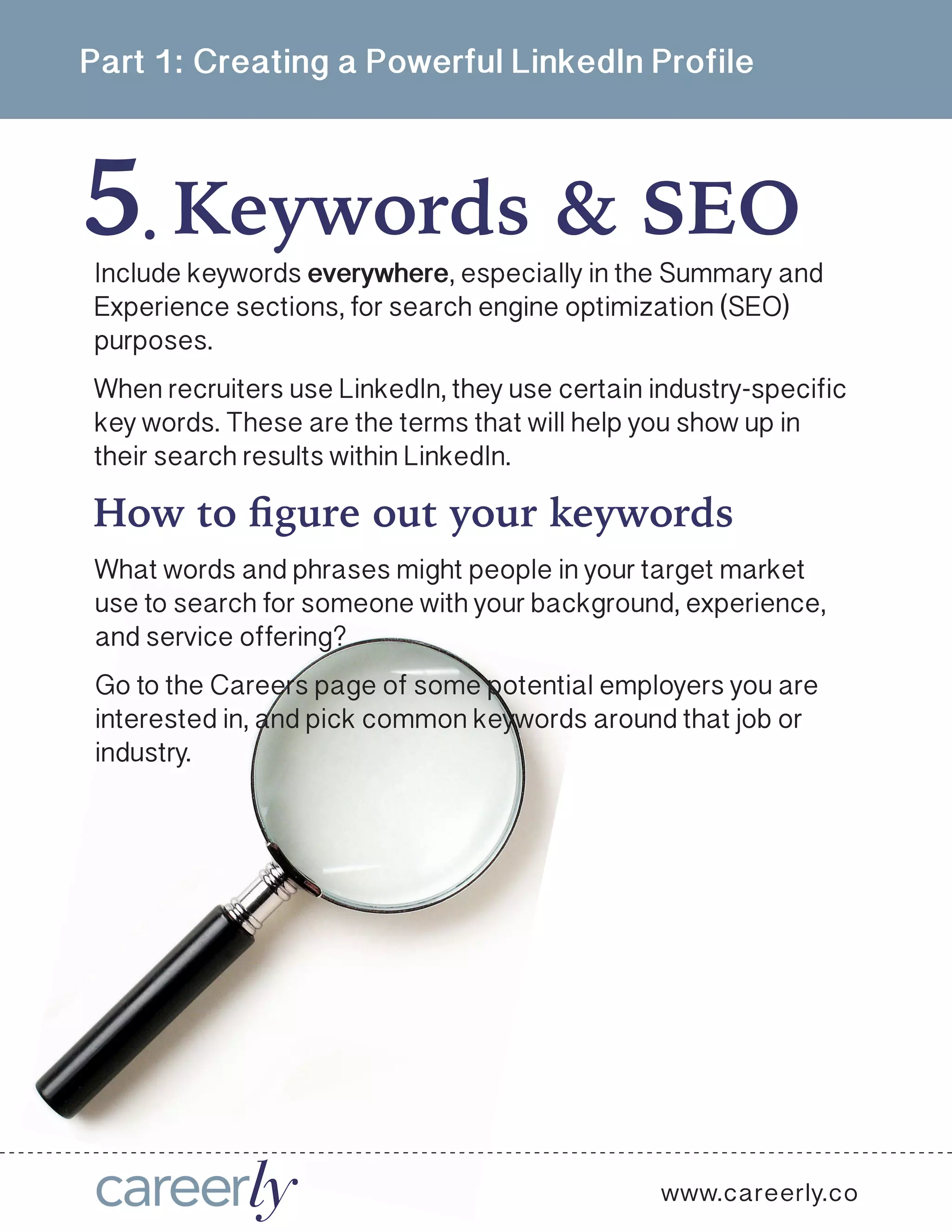 Part 1: Creating a Powerful LinkedIn Profile
5 Keywords & SEO.
Include keywords everywhere, especially in the Summary and
Experience sections, for search engine optimization (SEO)
purposes.
When recruiters use LinkedIn, they use certain industry-specific
key words. These are the terms that will help you show up in
their search results within LinkedIn.
What words and phrases might people in your target market
use to search for someone with your background, experience,
and service offering? 
Go to the Careers page of some potential employers you are
interested in, and pick common keywords around that job or
industry.
How to figure out your keywords
www.careerly.co
 