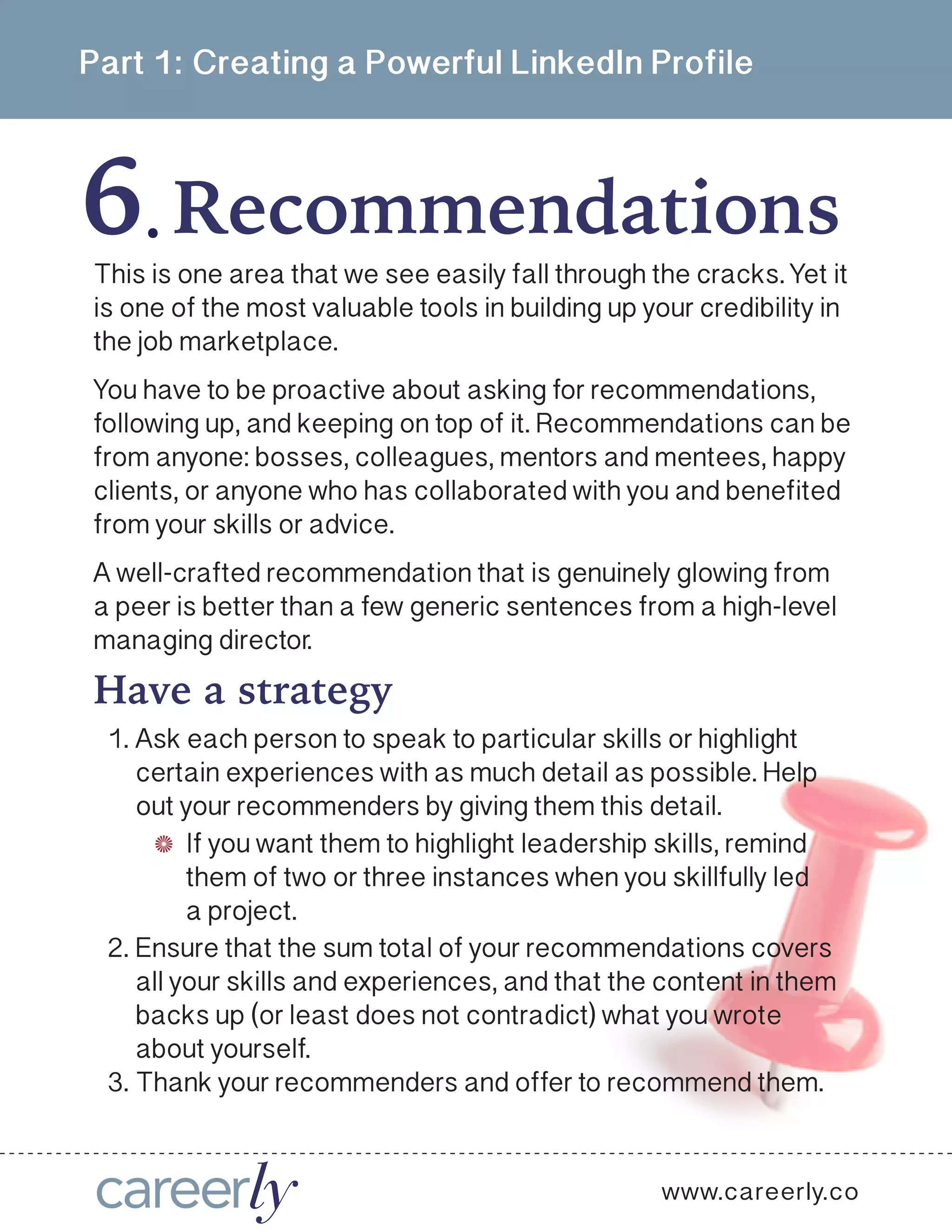 Part 1: Creating a Powerful LinkedIn Profile
6 Recommendations.
www.careerly.co
This is one area that we see easily fall through the cracks. Yet it
is one of the most valuable tools in building up your credibility in
the job marketplace.
You have to be proactive about asking for recommendations,
following up, and keeping on top of it. Recommendations can be
from anyone: bosses, colleagues, mentors and mentees, happy
clients, or anyone who has collaborated with you and benefited
from your skills or advice. 
A well-crafted recommendation that is genuinely glowing from
a peer is better than a few generic sentences from a high-level
managing director. 
1.	Ask each person to speak to particular skills or highlight
certain experiences with as much detail as possible. Help
out your recommenders by giving them this detail.
2.	Ensure that the sum total of your recommendations covers
all your skills and experiences, and that the content in them
backs up (or least does not contradict) what you wrote
about yourself.
3.	Thank your recommenders and offer to recommend them.
Have a strategy
If you want them to highlight leadership skills, remind
them of two or three instances when you skillfully led
a project.
 