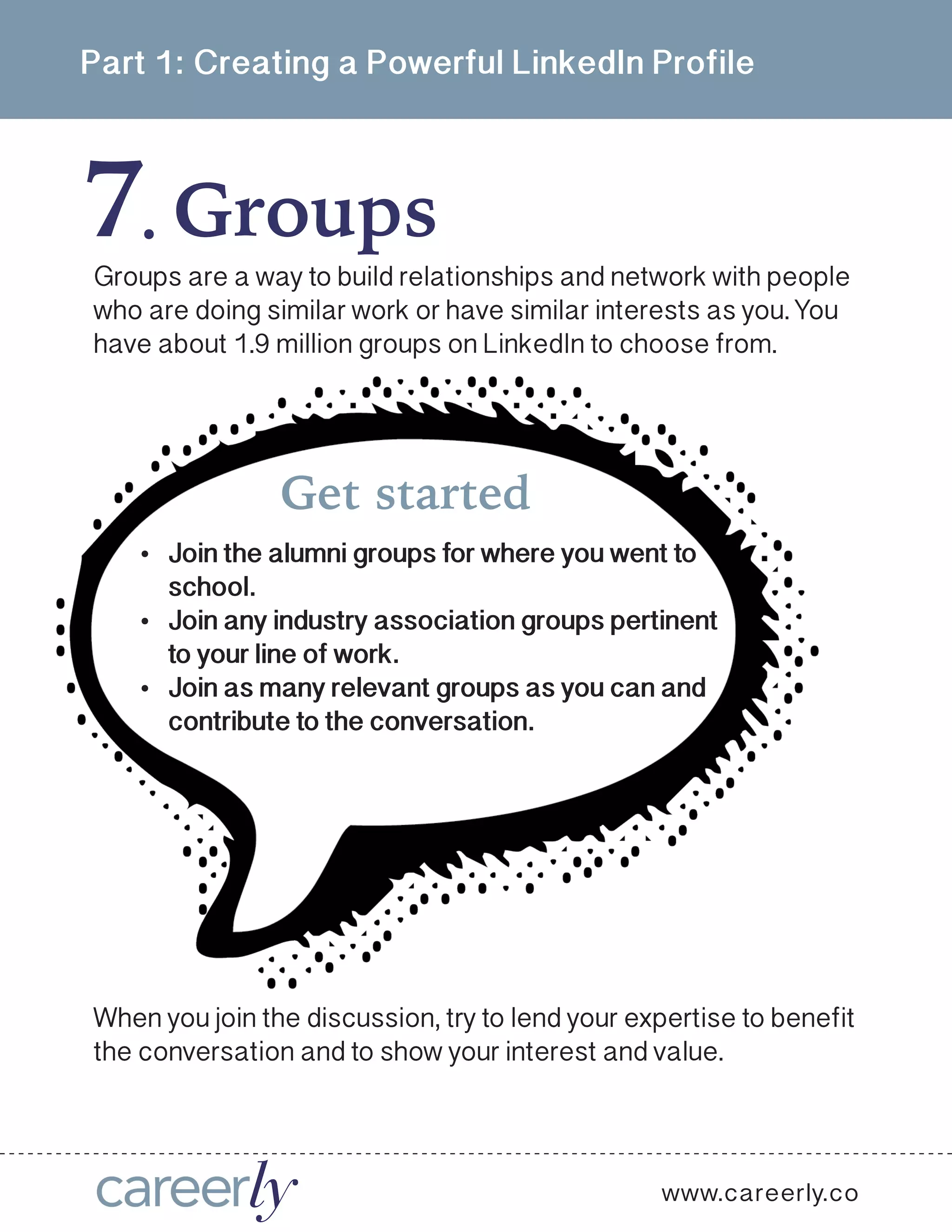 Part 1: Creating a Powerful LinkedIn Profile
www.careerly.co
Groups are a way to build relationships and network with people
who are doing similar work or have similar interests as you. You
have about 1.9 million groups on LinkedIn to choose from.
Get started
•	 Join the alumni groups for where you went to
school.
•	 Join any industry association groups pertinent
to your line of work.
•	 Join as many relevant groups as you can and
contribute to the conversation.
When you join the discussion, try to lend your expertise to benefit
the conversation and to show your interest and value.
7 Groups.
 