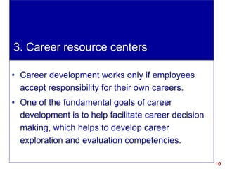 10visit: www.exploreHR.org
• Career development works only if employees
accept responsibility for their own careers.
• One of the fundamental goals of career
development is to help facilitate career decision
making, which helps to develop career
exploration and evaluation competencies.
3. Career resource centers
 